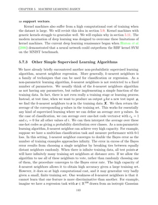 CHAPTER 5. MACHINE LEARNING BASICS
as support vectors.
Kernel machines also suﬀer from a high computational cost of training when
the dataset is large. We will revisit this idea in section . Kernel machines with
5.9
generic kernels struggle to generalize well. We will explain why in section . The
5.11
modern incarnation of deep learning was designed to overcome these limitations of
kernel machines. The current deep learning renaissance began when Hinton et al.
( ) demonstrated that a neural network could outperform the RBF kernel SVM
2006
on the MNIST benchmark.
5.7.3 Other Simple Supervised Learning Algorithms
We have already brieﬂy encountered another non-probabilistic supervised learning
algorithm, nearest neighbor regression. More generally, k-nearest neighbors is
a family of techniques that can be used for classiﬁcation or regression. As a
non-parametric learning algorithm, k-nearest neighbors is not restricted to a ﬁxed
number of parameters. We usually think of the k-nearest neighbors algorithm
as not having any parameters, but rather implementing a simple function of the
training data. In fact, there is not even really a training stage or learning process.
Instead, at test time, when we want to produce an output y for a new test input x,
we ﬁnd the k-nearest neighbors to x in the training data X. We then return the
average of the corresponding y values in the training set. This works for essentially
any kind of supervised learning where we can deﬁne an average over y values. In
the case of classiﬁcation, we can average over one-hot code vectors c with cy = 1
and ci = 0 for all other values of i. We can then interpret the average over these
one-hot codes as giving a probability distribution over classes. As a non-parametric
learning algorithm, k-nearest neighbor can achieve very high capacity. For example,
suppose we have a multiclass classiﬁcation task and measure performance with 0-1
loss. In this setting, -nearest neighbor converges to double the Bayes error as the
1
number of training examples approaches inﬁnity. The error in excess of the Bayes
error results from choosing a single neighbor by breaking ties between equally
distant neighbors randomly. When there is inﬁnite training data, all test points x
will have inﬁnitely many training set neighbors at distance zero. If we allow the
algorithm to use all of these neighbors to vote, rather than randomly choosing one
of them, the procedure converges to the Bayes error rate. The high capacity of
k-nearest neighbors allows it to obtain high accuracy given a large training set.
However, it does so at high computational cost, and it may generalize very badly
given a small, ﬁnite training set. One weakness of k-nearest neighbors is that it
cannot learn that one feature is more discriminative than another. For example,
imagine we have a regression task with x ∈ R100
drawn from an isotropic Gaussian
143
 