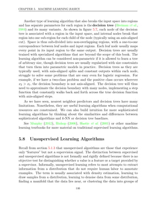 CHAPTER 5. MACHINE LEARNING BASICS
Another type of learning algorithm that also breaks the input space into regions
and has separate parameters for each region is the decision tree ( ,
Breiman et al.
1984) and its many variants. As shown in ﬁgure , each node of the decision
5.7
tree is associated with a region in the input space, and internal nodes break that
region into one sub-region for each child of the node (typically using an axis-aligned
cut). Space is thus sub-divided into non-overlapping regions, with a one-to-one
correspondence between leaf nodes and input regions. Each leaf node usually maps
every point in its input region to the same output. Decision trees are usually
trained with specialized algorithms that are beyond the scope of this book. The
learning algorithm can be considered non-parametric if it is allowed to learn a tree
of arbitrary size, though decision trees are usually regularized with size constraints
that turn them into parametric models in practice. Decision trees as they are
typically used, with axis-aligned splits and constant outputs within each node,
struggle to solve some problems that are easy even for logistic regression. For
example, if we have a two-class problem and the positive class occurs wherever
x2 > x1, the decision boundary is not axis-aligned. The decision tree will thus
need to approximate the decision boundary with many nodes, implementing a step
function that constantly walks back and forth across the true decision function
with axis-aligned steps.
As we have seen, nearest neighbor predictors and decision trees have many
limitations. Nonetheless, they are useful learning algorithms when computational
resources are constrained. We can also build intuition for more sophisticated
learning algorithms by thinking about the similarities and diﬀerences between
sophisticated algorithms and -NN or decision tree baselines.
k
See ( ), ( ), ( ) or other machine
Murphy 2012 Bishop 2006 Hastie et al. 2001
learning textbooks for more material on traditional supervised learning algorithms.
5.8 Unsupervised Learning Algorithms
Recall from section that unsupervised algorithms are those that experience
5.1.3
only “features” but not a supervision signal. The distinction between supervised
and unsupervised algorithms is not formally and rigidly deﬁned because there is no
objective test for distinguishing whether a value is a feature or a target provided by
a supervisor. Informally, unsupervised learning refers to most attempts to extract
information from a distribution that do not require human labor to annotate
examples. The term is usually associated with density estimation, learning to
draw samples from a distribution, learning to denoise data from some distribution,
ﬁnding a manifold that the data lies near, or clustering the data into groups of
146
 