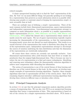 CHAPTER 5. MACHINE LEARNING BASICS
related examples.
A classic unsupervised learning task is to ﬁnd the “best” representation of the
data. By ‘best’ we can mean diﬀerent things, but generally speaking we are looking
for a representation that preserves as much information about x as possible while
obeying some penalty or constraint aimed at keeping the representation or
simpler
more accessible than itself.
x
There are multiple ways of deﬁning a representation. Three of the
simpler
most common include lower dimensional representations, sparse representations
and independent representations. Low-dimensional representations attempt to
compress as much information about x as possible in a smaller representation.
Sparse representations ( , ; , ;
Barlow 1989 Olshausen and Field 1996 Hinton and
Ghahramani 1997
, ) embed the dataset into a representation whose entries are
mostly zeroes for most inputs. The use of sparse representations typically requires
increasing the dimensionality of the representation, so that the representation
becoming mostly zeroes does not discard too much information. This results in an
overall structure of the representation that tends to distribute data along the axes
of the representation space. Independent representations attempt to disentangle
the sources of variation underlying the data distribution such that the dimensions
of the representation are statistically independent.
Of course these three criteria are certainly not mutually exclusive. Low-
dimensional representations often yield elements that have fewer or weaker de-
pendencies than the original high-dimensional data. This is because one way to
reduce the size of a representation is to ﬁnd and remove redundancies. Identifying
and removing more redundancy allows the dimensionality reduction algorithm to
achieve more compression while discarding less information.
The notion of representation is one of the central themes of deep learning and
therefore one of the central themes in this book. In this section, we develop some
simple examples of representation learning algorithms. Together, these example
algorithms show how to operationalize all three of the criteria above. Most of the
remaining chapters introduce additional representation learning algorithms that
develop these criteria in diﬀerent ways or introduce other criteria.
5.8.1 Principal Components Analysis
In section , we saw that the principal components analysis algorithm provides
2.12
a means of compressing data. We can also view PCA as an unsupervised learning
algorithm that learns a representation of data. This representation is based on
two of the criteria for a simple representation described above. PCA learns a
147
 