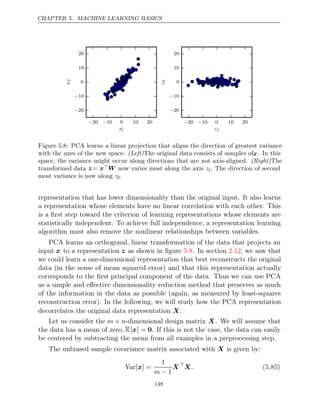 CHAPTER 5. MACHINE LEARNING BASICS
− −
20 10 0 10 20
x1
−20
−10
0
10
20
x
2
− −
20 10 0 10 20
z1
−20
−10
0
10
20
z
2
Figure 5.8: PCA learns a linear projection that aligns the direction of greatest variance
with the axes of the new space. (Left)The original data consists of samples ofx. In this
space, the variance might occur along directions that are not axis-aligned. (Right)The
transformed data z= xW now varies most along the axis z1. The direction of second
most variance is now along z2.
representation that has lower dimensionality than the original input. It also learns
a representation whose elements have no linear correlation with each other. This
is a ﬁrst step toward the criterion of learning representations whose elements are
statistically independent. To achieve full independence, a representation learning
algorithm must also remove the nonlinear relationships between variables.
PCA learns an orthogonal, linear transformation of the data that projects an
input x to a representation z as shown in ﬁgure . In section , we saw that
5.8 2.12
we could learn a one-dimensional representation that best reconstructs the original
data (in the sense of mean squared error) and that this representation actually
corresponds to the ﬁrst principal component of the data. Thus we can use PCA
as a simple and eﬀective dimensionality reduction method that preserves as much
of the information in the data as possible (again, as measured by least-squares
reconstruction error). In the following, we will study how the PCA representation
decorrelates the original data representation .
X
Let us consider the m n
× -dimensional design matrix X. We will assume that
the data has a mean of zero, E[x] = 0. If this is not the case, the data can easily
be centered by subtracting the mean from all examples in a preprocessing step.
The unbiased sample covariance matrix associated with is given by:
X
Var[ ] =
x
1
m − 1
X 
X. (5.85)
148
 