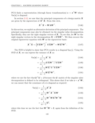 CHAPTER 5. MACHINE LEARNING BASICS
PCA ﬁnds a representation (through linear transformation) z = x
W where
Var[ ]
z is diagonal.
In section , we saw that the principal components of a design matrix
2.12 X
are given by the eigenvectors of XX. From this view,
X
X W W
= Λ 
. (5.86)
In this section, we exploit an alternative derivation of the principal components. The
principal components may also be obtained via the singular value decomposition.
Speciﬁcally, they are the right singular vectors of X . To see this, let W be the
right singular vectors in the decomposition X = U W
Σ . We then recover the
original eigenvector equation with as the eigenvector basis:
W
X 
X =

U W
Σ 

U W
Σ 
= WΣ2
W
. (5.87)
The SVD is helpful to show that PCA results in a diagonal Var[z]. Using the
SVD of , we can express the variance of as:
X X
Var[ ] =
x
1
m − 1
X
X (5.88)
=
1
m − 1
(U W
Σ 
)
U W
Σ 
(5.89)
=
1
m − 1
WΣ
U 
U W
Σ 
(5.90)
=
1
m − 1
WΣ2
W
, (5.91)
where we use the fact that U
U = I because the U matrix of the singular value
decomposition is deﬁned to be orthogonal. This shows that if we take z = x
W,
we can ensure that the covariance of is diagonal as required:
z
Var[ ] =
z
1
m − 1
Z
Z (5.92)
=
1
m − 1
W
X 
XW (5.93)
=
1
m − 1
W
WΣ2
W
W (5.94)
=
1
m − 1
Σ2
, (5.95)
where this time we use the fact that W 
W = I, again from the deﬁnition of the
SVD.
149
 