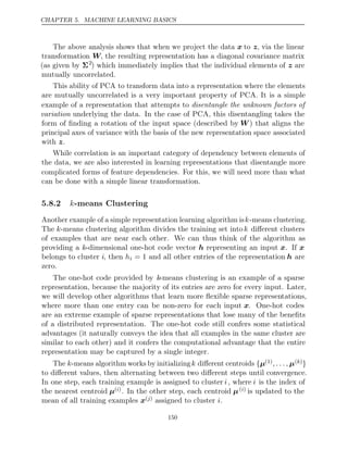 CHAPTER 5. MACHINE LEARNING BASICS
The above analysis shows that when we project the data x to z, via the linear
transformation W, the resulting representation has a diagonal covariance matrix
(as given by Σ2
) which immediately implies that the individual elements of z are
mutually uncorrelated.
This ability of PCA to transform data into a representation where the elements
are mutually uncorrelated is a very important property of PCA. It is a simple
example of a representation that attempts to disentangle the unknown factors of
variation underlying the data. In the case of PCA, this disentangling takes the
form of ﬁnding a rotation of the input space (described by W) that aligns the
principal axes of variance with the basis of the new representation space associated
with .
z
While correlation is an important category of dependency between elements of
the data, we are also interested in learning representations that disentangle more
complicated forms of feature dependencies. For this, we will need more than what
can be done with a simple linear transformation.
5.8.2 -means Clustering
k
Another example of a simple representation learning algorithm isk-means clustering.
The k-means clustering algorithm divides the training set intok diﬀerent clusters
of examples that are near each other. We can thus think of the algorithm as
providing a k-dimensional one-hot code vector h representing an input x. If x
belongs to cluster i, then hi = 1 and all other entries of the representation h are
zero.
The one-hot code provided by k-means clustering is an example of a sparse
representation, because the majority of its entries are zero for every input. Later,
we will develop other algorithms that learn more ﬂexible sparse representations,
where more than one entry can be non-zero for each input x. One-hot codes
are an extreme example of sparse representations that lose many of the beneﬁts
of a distributed representation. The one-hot code still confers some statistical
advantages (it naturally conveys the idea that all examples in the same cluster are
similar to each other) and it confers the computational advantage that the entire
representation may be captured by a single integer.
The k-means algorithm works by initializingk diﬀerent centroids {µ(1), . . . , µ( )
k }
to diﬀerent values, then alternating between two diﬀerent steps until convergence.
In one step, each training example is assigned to cluster i, where i is the index of
the nearest centroid µ( )
i . In the other step, each centroid µ( )
i is updated to the
mean of all training examples x( )
j assigned to cluster .
i
150
 