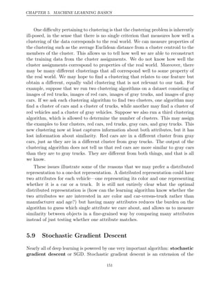 CHAPTER 5. MACHINE LEARNING BASICS
One diﬃculty pertaining to clustering is that the clustering problem is inherently
ill-posed, in the sense that there is no single criterion that measures how well a
clustering of the data corresponds to the real world. We can measure properties of
the clustering such as the average Euclidean distance from a cluster centroid to the
members of the cluster. This allows us to tell how well we are able to reconstruct
the training data from the cluster assignments. We do not know how well the
cluster assignments correspond to properties of the real world. Moreover, there
may be many diﬀerent clusterings that all correspond well to some property of
the real world. We may hope to ﬁnd a clustering that relates to one feature but
obtain a diﬀerent, equally valid clustering that is not relevant to our task. For
example, suppose that we run two clustering algorithms on a dataset consisting of
images of red trucks, images of red cars, images of gray trucks, and images of gray
cars. If we ask each clustering algorithm to ﬁnd two clusters, one algorithm may
ﬁnd a cluster of cars and a cluster of trucks, while another may ﬁnd a cluster of
red vehicles and a cluster of gray vehicles. Suppose we also run a third clustering
algorithm, which is allowed to determine the number of clusters. This may assign
the examples to four clusters, red cars, red trucks, gray cars, and gray trucks. This
new clustering now at least captures information about both attributes, but it has
lost information about similarity. Red cars are in a diﬀerent cluster from gray
cars, just as they are in a diﬀerent cluster from gray trucks. The output of the
clustering algorithm does not tell us that red cars are more similar to gray cars
than they are to gray trucks. They are diﬀerent from both things, and that is all
we know.
These issues illustrate some of the reasons that we may prefer a distributed
representation to a one-hot representation. A distributed representation could have
two attributes for each vehicle—one representing its color and one representing
whether it is a car or a truck. It is still not entirely clear what the optimal
distributed representation is (how can the learning algorithm know whether the
two attributes we are interested in are color and car-versus-truck rather than
manufacturer and age?) but having many attributes reduces the burden on the
algorithm to guess which single attribute we care about, and allows us to measure
similarity between objects in a ﬁne-grained way by comparing many attributes
instead of just testing whether one attribute matches.
5.9 Stochastic Gradient Descent
Nearly all of deep learning is powered by one very important algorithm: stochastic
gradient descent or SGD. Stochastic gradient descent is an extension of the
151
 