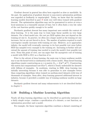 CHAPTER 5. MACHINE LEARNING BASICS
Gradient descent in general has often been regarded as slow or unreliable. In
the past, the application of gradient descent to non-convex optimization problems
was regarded as foolhardy or unprincipled. Today, we know that the machine
learning models described in part work very well when trained with gradient
II
descent. The optimization algorithm may not be guaranteed to arrive at even a
local minimum in a reasonable amount of time, but it often ﬁnds a very low value
of the cost function quickly enough to be useful.
Stochastic gradient descent has many important uses outside the context of
deep learning. It is the main way to train large linear models on very large
datasets. For a ﬁxed model size, the cost per SGD update does not depend on the
training set size m. In practice, we often use a larger model as the training set size
increases, but we are not forced to do so. The number of updates required to reach
convergence usually increases with training set size. However, as m approaches
inﬁnity, the model will eventually converge to its best possible test error before
SGD has sampled every example in the training set. Increasing m further will not
extend the amount of training time needed to reach the model’s best possible test
error. From this point of view, one can argue that the asymptotic cost of training
a model with SGD is as a function of .
O(1) m
Prior to the advent of deep learning, the main way to learn nonlinear models
was to use the kernel trick in combination with a linear model. Many kernel learning
algorithms require constructing an m m
× matrix Gi,j = k(x( )
i , x( )
j ). Constructing
this matrix has computational cost O(m2), which is clearly undesirable for datasets
with billions of examples. In academia, starting in 2006, deep learning was
initially interesting because it was able to generalize to new examples better
than competing algorithms when trained on medium-sized datasets with tens of
thousands of examples. Soon after, deep learning garnered additional interest in
industry, because it provided a scalable way of training nonlinear models on large
datasets.
Stochastic gradient descent and many enhancements to it are described further
in chapter .
8
5.10 Building a Machine Learning Algorithm
Nearly all deep learning algorithms can be described as particular instances of
a fairly simple recipe: combine a speciﬁcation of a dataset, a cost function, an
optimization procedure and a model.
For example, the linear regression algorithm combines a dataset consisting of
153
 