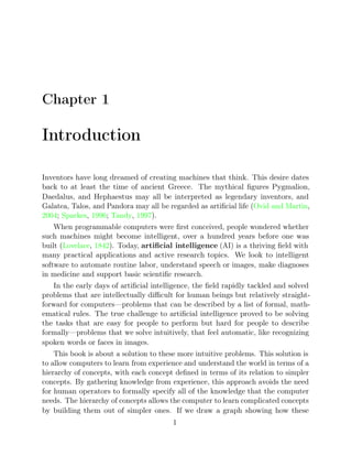 Chapter 1
Introduction
Inventors have long dreamed of creating machines that think. This desire dates
back to at least the time of ancient Greece. The mythical ﬁgures Pygmalion,
Daedalus, and Hephaestus may all be interpreted as legendary inventors, and
Galatea, Talos, and Pandora may all be regarded as artiﬁcial life ( ,
Ovid and Martin
2004 Sparkes 1996 Tandy 1997
; , ; , ).
When programmable computers were ﬁrst conceived, people wondered whether
such machines might become intelligent, over a hundred years before one was
built (Lovelace 1842
, ). Today, artiﬁcial intelligence (AI) is a thriving ﬁeld with
many practical applications and active research topics. We look to intelligent
software to automate routine labor, understand speech or images, make diagnoses
in medicine and support basic scientiﬁc research.
In the early days of artiﬁcial intelligence, the ﬁeld rapidly tackled and solved
problems that are intellectually diﬃcult for human beings but relatively straight-
forward for computers—problems that can be described by a list of formal, math-
ematical rules. The true challenge to artiﬁcial intelligence proved to be solving
the tasks that are easy for people to perform but hard for people to describe
formally—problems that we solve intuitively, that feel automatic, like recognizing
spoken words or faces in images.
This book is about a solution to these more intuitive problems. This solution is
to allow computers to learn from experience and understand the world in terms of a
hierarchy of concepts, with each concept deﬁned in terms of its relation to simpler
concepts. By gathering knowledge from experience, this approach avoids the need
for human operators to formally specify all of the knowledge that the computer
needs. The hierarchy of concepts allows the computer to learn complicated concepts
by building them out of simpler ones. If we draw a graph showing how these
1
 