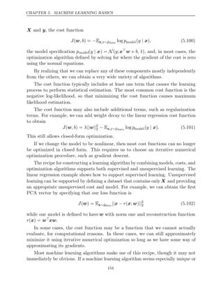CHAPTER 5. MACHINE LEARNING BASICS
X y
and , the cost function
J , b
(w ) = −Ex,y∼p̂data
log pmodel( )
y | x , (5.100)
the model speciﬁcation pmodel(y | x) = N(y;xw + b, 1), and, in most cases, the
optimization algorithm deﬁned by solving for where the gradient of the cost is zero
using the normal equations.
By realizing that we can replace any of these components mostly independently
from the others, we can obtain a very wide variety of algorithms.
The cost function typically includes at least one term that causes the learning
process to perform statistical estimation. The most common cost function is the
negative log-likelihood, so that minimizing the cost function causes maximum
likelihood estimation.
The cost function may also include additional terms, such as regularization
terms. For example, we can add weight decay to the linear regression cost function
to obtain
J , b λ
(w ) = || ||
w 2
2 − Ex,y∼p̂data
log pmodel( )
y | x . (5.101)
This still allows closed-form optimization.
If we change the model to be nonlinear, then most cost functions can no longer
be optimized in closed form. This requires us to choose an iterative numerical
optimization procedure, such as gradient descent.
The recipe for constructing a learning algorithm by combining models, costs, and
optimization algorithms supports both supervised and unsupervised learning. The
linear regression example shows how to support supervised learning. Unsupervised
learning can be supported by deﬁning a dataset that contains only X and providing
an appropriate unsupervised cost and model. For example, we can obtain the ﬁrst
PCA vector by specifying that our loss function is
J( ) =
w Ex∼p̂data
|| − ||
x r( ; )
x w 2
2 (5.102)
while our model is deﬁned to have w with norm one and reconstruction function
r( ) =
x wxw.
In some cases, the cost function may be a function that we cannot actually
evaluate, for computational reasons. In these cases, we can still approximately
minimize it using iterative numerical optimization so long as we have some way of
approximating its gradients.
Most machine learning algorithms make use of this recipe, though it may not
immediately be obvious. If a machine learning algorithm seems especially unique or
154
 