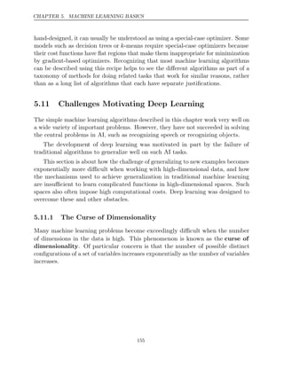 CHAPTER 5. MACHINE LEARNING BASICS
hand-designed, it can usually be understood as using a special-case optimizer. Some
models such as decision trees or k-means require special-case optimizers because
their cost functions have ﬂat regions that make them inappropriate for minimization
by gradient-based optimizers. Recognizing that most machine learning algorithms
can be described using this recipe helps to see the diﬀerent algorithms as part of a
taxonomy of methods for doing related tasks that work for similar reasons, rather
than as a long list of algorithms that each have separate justiﬁcations.
5.11 Challenges Motivating Deep Learning
The simple machine learning algorithms described in this chapter work very well on
a wide variety of important problems. However, they have not succeeded in solving
the central problems in AI, such as recognizing speech or recognizing objects.
The development of deep learning was motivated in part by the failure of
traditional algorithms to generalize well on such AI tasks.
This section is about how the challenge of generalizing to new examples becomes
exponentially more diﬃcult when working with high-dimensional data, and how
the mechanisms used to achieve generalization in traditional machine learning
are insuﬃcient to learn complicated functions in high-dimensional spaces. Such
spaces also often impose high computational costs. Deep learning was designed to
overcome these and other obstacles.
5.11.1 The Curse of Dimensionality
Many machine learning problems become exceedingly diﬃcult when the number
of dimensions in the data is high. This phenomenon is known as the curse of
dimensionality. Of particular concern is that the number of possible distinct
conﬁgurations of a set of variables increases exponentially as the number of variables
increases.
155
 