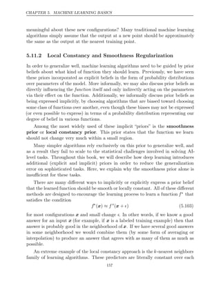 CHAPTER 5. MACHINE LEARNING BASICS
meaningful about these new conﬁgurations? Many traditional machine learning
algorithms simply assume that the output at a new point should be approximately
the same as the output at the nearest training point.
5.11.2 Local Constancy and Smoothness Regularization
In order to generalize well, machine learning algorithms need to be guided by prior
beliefs about what kind of function they should learn. Previously, we have seen
these priors incorporated as explicit beliefs in the form of probability distributions
over parameters of the model. More informally, we may also discuss prior beliefs as
directly inﬂuencing the itself and only indirectly acting on the parameters
function
via their eﬀect on the function. Additionally, we informally discuss prior beliefs as
being expressed implicitly, by choosing algorithms that are biased toward choosing
some class of functions over another, even though these biases may not be expressed
(or even possible to express) in terms of a probability distribution representing our
degree of belief in various functions.
Among the most widely used of these implicit “priors” is the smoothness
prior or local constancy prior. This prior states that the function we learn
should not change very much within a small region.
Many simpler algorithms rely exclusively on this prior to generalize well, and
as a result they fail to scale to the statistical challenges involved in solving AI-
level tasks. Throughout this book, we will describe how deep learning introduces
additional (explicit and implicit) priors in order to reduce the generalization
error on sophisticated tasks. Here, we explain why the smoothness prior alone is
insuﬃcient for these tasks.
There are many diﬀerent ways to implicitly or explicitly express a prior belief
that the learned function should be smooth or locally constant. All of these diﬀerent
methods are designed to encourage the learning process to learn a function f∗ that
satisﬁes the condition
f∗
( )
x ≈ f ∗
( + )
x  (5.103)
for most conﬁgurations x and small change . In other words, if we know a good
answer for an input x (for example, if x is a labeled training example) then that
answer is probably good in the neighborhood of x. If we have several good answers
in some neighborhood we would combine them (by some form of averaging or
interpolation) to produce an answer that agrees with as many of them as much as
possible.
An extreme example of the local constancy approach is the k-nearest neighbors
family of learning algorithms. These predictors are literally constant over each
157
 