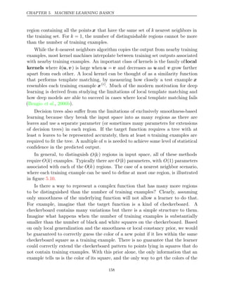 CHAPTER 5. MACHINE LEARNING BASICS
region containing all the points x that have the same set of k nearest neighbors in
the training set. For k = 1, the number of distinguishable regions cannot be more
than the number of training examples.
While the k-nearest neighbors algorithm copies the output from nearby training
examples, most kernel machines interpolate between training set outputs associated
with nearby training examples. An important class of kernels is the family oflocal
kernels where k(u v
, ) is large when u = v and decreases as u and v grow farther
apart from each other. A local kernel can be thought of as a similarity function
that performs template matching, by measuring how closely a test example x
resembles each training example x( )
i
. Much of the modern motivation for deep
learning is derived from studying the limitations of local template matching and
how deep models are able to succeed in cases where local template matching fails
( , ).
Bengio et al. 2006b
Decision trees also suﬀer from the limitations of exclusively smoothness-based
learning because they break the input space into as many regions as there are
leaves and use a separate parameter (or sometimes many parameters for extensions
of decision trees) in each region. If the target function requires a tree with at
least n leaves to be represented accurately, then at least n training examples are
required to ﬁt the tree. A multiple of n is needed to achieve some level of statistical
conﬁdence in the predicted output.
In general, to distinguish O(k) regions in input space, all of these methods
require O(k) examples. Typically there are O(k) parameters, with O(1) parameters
associated with each of the O(k) regions. The case of a nearest neighbor scenario,
where each training example can be used to deﬁne at most one region, is illustrated
in ﬁgure .
5.10
Is there a way to represent a complex function that has many more regions
to be distinguished than the number of training examples? Clearly, assuming
only smoothness of the underlying function will not allow a learner to do that.
For example, imagine that the target function is a kind of checkerboard. A
checkerboard contains many variations but there is a simple structure to them.
Imagine what happens when the number of training examples is substantially
smaller than the number of black and white squares on the checkerboard. Based
on only local generalization and the smoothness or local constancy prior, we would
be guaranteed to correctly guess the color of a new point if it lies within the same
checkerboard square as a training example. There is no guarantee that the learner
could correctly extend the checkerboard pattern to points lying in squares that do
not contain training examples. With this prior alone, the only information that an
example tells us is the color of its square, and the only way to get the colors of the
158
 