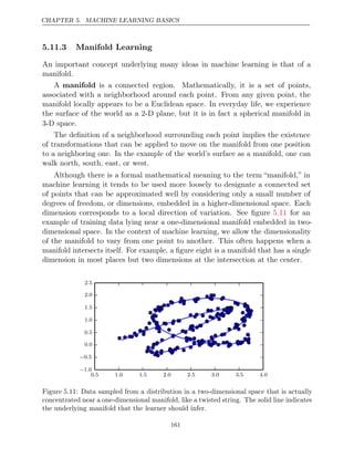 CHAPTER 5. MACHINE LEARNING BASICS
5.11.3 Manifold Learning
An important concept underlying many ideas in machine learning is that of a
manifold.
A manifold is a connected region. Mathematically, it is a set of points,
associated with a neighborhood around each point. From any given point, the
manifold locally appears to be a Euclidean space. In everyday life, we experience
the surface of the world as a 2-D plane, but it is in fact a spherical manifold in
3-D space.
The deﬁnition of a neighborhood surrounding each point implies the existence
of transformations that can be applied to move on the manifold from one position
to a neighboring one. In the example of the world’s surface as a manifold, one can
walk north, south, east, or west.
Although there is a formal mathematical meaning to the term “manifold,” in
machine learning it tends to be used more loosely to designate a connected set
of points that can be approximated well by considering only a small number of
degrees of freedom, or dimensions, embedded in a higher-dimensional space. Each
dimension corresponds to a local direction of variation. See ﬁgure for an
5.11
example of training data lying near a one-dimensional manifold embedded in two-
dimensional space. In the context of machine learning, we allow the dimensionality
of the manifold to vary from one point to another. This often happens when a
manifold intersects itself. For example, a ﬁgure eight is a manifold that has a single
dimension in most places but two dimensions at the intersection at the center.
0 5 1 0 1 5 2 0 2 5 3 0 3 5 4 0
. . . . . . . .
−1 0
.
−0 5
.
0 0
.
0 5
.
1 0
.
1 5
.
2 0
.
2 5
.
Figure 5.11: Data sampled from a distribution in a two-dimensional space that is actually
concentrated near a one-dimensional manifold, like a twisted string. The solid line indicates
the underlying manifold that the learner should infer.
161
 