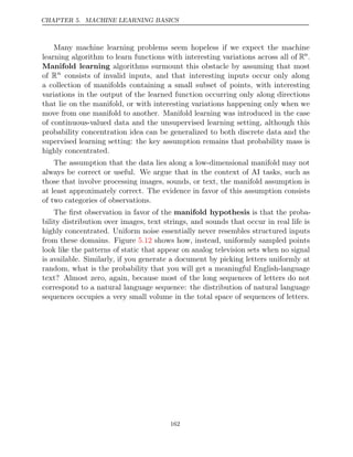 CHAPTER 5. MACHINE LEARNING BASICS
Many machine learning problems seem hopeless if we expect the machine
learning algorithm to learn functions with interesting variations across all of Rn
.
Manifold learning algorithms surmount this obstacle by assuming that most
of Rn
consists of invalid inputs, and that interesting inputs occur only along
a collection of manifolds containing a small subset of points, with interesting
variations in the output of the learned function occurring only along directions
that lie on the manifold, or with interesting variations happening only when we
move from one manifold to another. Manifold learning was introduced in the case
of continuous-valued data and the unsupervised learning setting, although this
probability concentration idea can be generalized to both discrete data and the
supervised learning setting: the key assumption remains that probability mass is
highly concentrated.
The assumption that the data lies along a low-dimensional manifold may not
always be correct or useful. We argue that in the context of AI tasks, such as
those that involve processing images, sounds, or text, the manifold assumption is
at least approximately correct. The evidence in favor of this assumption consists
of two categories of observations.
The ﬁrst observation in favor of the manifold hypothesis is that the proba-
bility distribution over images, text strings, and sounds that occur in real life is
highly concentrated. Uniform noise essentially never resembles structured inputs
from these domains. Figure shows how, instead, uniformly sampled points
5.12
look like the patterns of static that appear on analog television sets when no signal
is available. Similarly, if you generate a document by picking letters uniformly at
random, what is the probability that you will get a meaningful English-language
text? Almost zero, again, because most of the long sequences of letters do not
correspond to a natural language sequence: the distribution of natural language
sequences occupies a very small volume in the total space of sequences of letters.
162
 