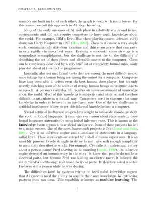CHAPTER 1. INTRODUCTION
concepts are built on top of each other, the graph is deep, with many layers. For
this reason, we call this approach to AI .
deep learning
Many of the early successes of AI took place in relatively sterile and formal
environments and did not require computers to have much knowledge about
the world. For example, IBM’s Deep Blue chess-playing system defeated world
champion Garry Kasparov in 1997 ( , ). Chess is of course a very simple
Hsu 2002
world, containing only sixty-four locations and thirty-two pieces that can move
in only rigidly circumscribed ways. Devising a successful chess strategy is a
tremendous accomplishment, but the challenge is not due to the diﬃculty of
describing the set of chess pieces and allowable moves to the computer. Chess
can be completely described by a very brief list of completely formal rules, easily
provided ahead of time by the programmer.
Ironically, abstract and formal tasks that are among the most diﬃcult mental
undertakings for a human being are among the easiest for a computer. Computers
have long been able to defeat even the best human chess player, but are only
recently matching some of the abilities of average human beings to recognize objects
or speech. A person’s everyday life requires an immense amount of knowledge
about the world. Much of this knowledge is subjective and intuitive, and therefore
diﬃcult to articulate in a formal way. Computers need to capture this same
knowledge in order to behave in an intelligent way. One of the key challenges in
artiﬁcial intelligence is how to get this informal knowledge into a computer.
Several artiﬁcial intelligence projects have sought to hard-code knowledge about
the world in formal languages. A computer can reason about statements in these
formal languages automatically using logical inference rules. This is known as the
knowledge base approach to artiﬁcial intelligence. None of these projects has led
to a major success. One of the most famous such projects is Cyc ( ,
Lenat and Guha
1989). Cyc is an inference engine and a database of statements in a language
called CycL. These statements are entered by a staﬀ of human supervisors. It is an
unwieldy process. People struggle to devise formal rules with enough complexity
to accurately describe the world. For example, Cyc failed to understand a story
about a person named Fred shaving in the morning ( , ). Its inference
Linde 1992
engine detected an inconsistency in the story: it knew that people do not have
electrical parts, but because Fred was holding an electric razor, it believed the
entity “FredWhileShaving” contained electrical parts. It therefore asked whether
Fred was still a person while he was shaving.
The diﬃculties faced by systems relying on hard-coded knowledge suggest
that AI systems need the ability to acquire their own knowledge, by extracting
patterns from raw data. This capability is known as machine learning. The
2
 