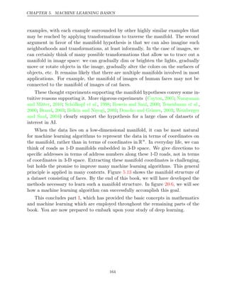 CHAPTER 5. MACHINE LEARNING BASICS
examples, with each example surrounded by other highly similar examples that
may be reached by applying transformations to traverse the manifold. The second
argument in favor of the manifold hypothesis is that we can also imagine such
neighborhoods and transformations, at least informally. In the case of images, we
can certainly think of many possible transformations that allow us to trace out a
manifold in image space: we can gradually dim or brighten the lights, gradually
move or rotate objects in the image, gradually alter the colors on the surfaces of
objects, etc. It remains likely that there are multiple manifolds involved in most
applications. For example, the manifold of images of human faces may not be
connected to the manifold of images of cat faces.
These thought experiments supporting the manifold hypotheses convey some in-
tuitive reasons supporting it. More rigorous experiments (Cayton 2005 Narayanan
, ;
and Mitter 2010 Schölkopf 1998 Roweis and Saul 2000 Tenenbaum
, ; et al., ; , ; et al.,
2000 Brand 2003 Belkin and Niyogi 2003 Donoho and Grimes 2003 Weinberger
; , ; , ; , ;
and Saul 2004
, ) clearly support the hypothesis for a large class of datasets of
interest in AI.
When the data lies on a low-dimensional manifold, it can be most natural
for machine learning algorithms to represent the data in terms of coordinates on
the manifold, rather than in terms of coordinates in Rn
. In everyday life, we can
think of roads as 1-D manifolds embedded in 3-D space. We give directions to
speciﬁc addresses in terms of address numbers along these 1-D roads, not in terms
of coordinates in 3-D space. Extracting these manifold coordinates is challenging,
but holds the promise to improve many machine learning algorithms. This general
principle is applied in many contexts. Figure shows the manifold structure of
5.13
a dataset consisting of faces. By the end of this book, we will have developed the
methods necessary to learn such a manifold structure. In ﬁgure , we will see
20.6
how a machine learning algorithm can successfully accomplish this goal.
This concludes part , which has provided the basic concepts in mathematics
I
and machine learning which are employed throughout the remaining parts of the
book. You are now prepared to embark upon your study of deep learning.
164
 