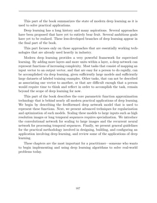 This part of the book summarizes the state of modern deep learning as it is
used to solve practical applications.
Deep learning has a long history and many aspirations. Several approaches
have been proposed that have yet to entirely bear fruit. Several ambitious goals
have yet to be realized. These less-developed branches of deep learning appear in
the ﬁnal part of the book.
This part focuses only on those approaches that are essentially working tech-
nologies that are already used heavily in industry.
Modern deep learning provides a very powerful framework for supervised
learning. By adding more layers and more units within a layer, a deep network can
represent functions of increasing complexity. Most tasks that consist of mapping an
input vector to an output vector, and that are easy for a person to do rapidly, can
be accomplished via deep learning, given suﬃciently large models and suﬃciently
large datasets of labeled training examples. Other tasks, that can not be described
as associating one vector to another, or that are diﬃcult enough that a person
would require time to think and reﬂect in order to accomplish the task, remain
beyond the scope of deep learning for now.
This part of the book describes the core parametric function approximation
technology that is behind nearly all modern practical applications of deep learning.
We begin by describing the feedforward deep network model that is used to
represent these functions. Next, we present advanced techniques for regularization
and optimization of such models. Scaling these models to large inputs such as high
resolution images or long temporal sequences requires specialization. We introduce
the convolutional network for scaling to large images and the recurrent neural
network for processing temporal sequences. Finally, we present general guidelines
for the practical methodology involved in designing, building, and conﬁguring an
application involving deep learning, and review some of the applications of deep
learning.
These chapters are the most important for a practitioner—someone who wants
to begin implementing and using deep learning algorithms to solve real-world
problems today.
167
 