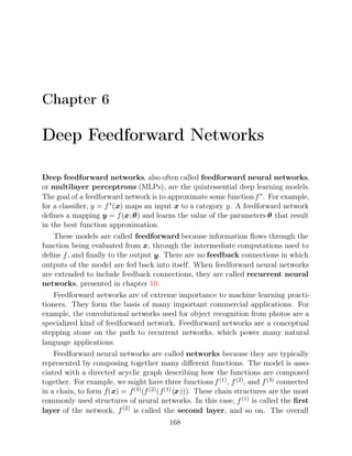 Chapter 6
Deep Feedforward Networks
Deep feedforward networks, also often called feedforward neural networks,
or multilayer perceptrons (MLPs), are the quintessential deep learning models.
The goal of a feedforward network is to approximate some functionf∗
. For example,
for a classiﬁer, y = f∗
(x) maps an input x to a category y. A feedforward network
deﬁnes a mapping y = f(x;θ) and learns the value of the parameters θ that result
in the best function approximation.
These models are called feedforward because information ﬂows through the
function being evaluated from x, through the intermediate computations used to
deﬁne f, and ﬁnally to the output y. There are no feedback connections in which
outputs of the model are fed back into itself. When feedforward neural networks
are extended to include feedback connections, they are called recurrent neural
networks, presented in chapter .
10
Feedforward networks are of extreme importance to machine learning practi-
tioners. They form the basis of many important commercial applications. For
example, the convolutional networks used for object recognition from photos are a
specialized kind of feedforward network. Feedforward networks are a conceptual
stepping stone on the path to recurrent networks, which power many natural
language applications.
Feedforward neural networks are called networks because they are typically
represented by composing together many diﬀerent functions. The model is asso-
ciated with a directed acyclic graph describing how the functions are composed
together. For example, we might have three functions f(1), f(2), and f(3) connected
in a chain, to form f(x) = f(3)(f(2)(f(1)(x))). These chain structures are the most
commonly used structures of neural networks. In this case, f(1) is called the ﬁrst
layer of the network, f(2)
is called the second layer, and so on. The overall
168
 