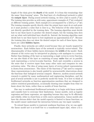 CHAPTER 6. DEEP FEEDFORWARD NETWORKS
length of the chain gives the depth of the model. It is from this terminology that
the name “deep learning” arises. The ﬁnal layer of a feedforward network is called
the output layer. During neural network training, we drive f(x) to match f∗
(x).
The training data provides us with noisy, approximate examples of f∗
(x) evaluated
at diﬀerent training points. Each example x is accompanied by a label y f
≈ ∗
(x).
The training examples specify directly what the output layer must do at each point
x; it must produce a value that is close to y. The behavior of the other layers is
not directly speciﬁed by the training data. The learning algorithm must decide
how to use those layers to produce the desired output, but the training data does
not say what each individual layer should do. Instead, the learning algorithm must
decide how to use these layers to best implement an approximation of f∗. Because
the training data does not show the desired output for each of these layers, these
layers are called hidden layers.
Finally, these networks are called neural because they are loosely inspired by
neuroscience. Each hidden layer of the network is typically vector-valued. The
dimensionality of these hidden layers determines the width of the model. Each
element of the vector may be interpreted as playing a role analogous to a neuron.
Rather than thinking of the layer as representing a single vector-to-vector function,
we can also think of the layer as consisting of many units that act in parallel,
each representing a vector-to-scalar function. Each unit resembles a neuron in
the sense that it receives input from many other units and computes its own
activation value. The idea of using many layers of vector-valued representation
is drawn from neuroscience. The choice of the functions f( )
i
(x) used to compute
these representations is also loosely guided by neuroscientiﬁc observations about
the functions that biological neurons compute. However, modern neural network
research is guided by many mathematical and engineering disciplines, and the
goal of neural networks is not to perfectly model the brain. It is best to think of
feedforward networks as function approximation machines that are designed to
achieve statistical generalization, occasionally drawing some insights from what we
know about the brain, rather than as models of brain function.
One way to understand feedforward networks is to begin with linear models
and consider how to overcome their limitations. Linear models, such as logistic
regression and linear regression, are appealing because they may be ﬁt eﬃciently
and reliably, either in closed form or with convex optimization. Linear models also
have the obvious defect that the model capacity is limited to linear functions, so
the model cannot understand the interaction between any two input variables.
To extend linear models to represent nonlinear functions of x, we can apply
the linear model not to x itself but to a transformed input φ(x), where φ is a
169
 