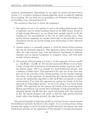 CHAPTER 6. DEEP FEEDFORWARD NETWORKS
nonlinear transformation. Equivalently, we can apply the kernel trick described in
section , to obtain a nonlinear learning algorithm based on implicitly applying
5.7.2
the φ mapping. We can think of φ as providing a set of features describing x, or
as providing a new representation for .
x
The question is then how to choose the mapping .
φ
1. One option is to use a very generic φ, such as the inﬁnite-dimensional φ that
is implicitly used by kernel machines based on the RBF kernel. If φ(x) is
of high enough dimension, we can always have enough capacity to ﬁt the
training set, but generalization to the test set often remains poor. Very
generic feature mappings are usually based only on the principle of local
smoothness and do not encode enough prior information to solve advanced
problems.
2. Another option is to manually engineer φ. Until the advent of deep learning,
this was the dominant approach. This approach requires decades of human
eﬀort for each separate task, with practitioners specializing in diﬀerent
domains such as speech recognition or computer vision, and with little
transfer between domains.
3. The strategy of deep learning is to learn φ. In this approach, we have a model
y = f(x;θ w
, ) = φ(x; θ)w. We now have parameters θ that we use to learn
φ from a broad class of functions, and parameters w that map from φ(x) to
the desired output. This is an example of a deep feedforward network, with
φ deﬁning a hidden layer. This approach is the only one of the three that
gives up on the convexity of the training problem, but the beneﬁts outweigh
the harms. In this approach, we parametrize the representation as φ(x; θ)
and use the optimization algorithm to ﬁnd the θ that corresponds to a good
representation. If we wish, this approach can capture the beneﬁt of the ﬁrst
approach by being highly generic—we do so by using a very broad family
φ(x;θ). This approach can also capture the beneﬁt of the second approach.
Human practitioners can encode their knowledge to help generalization by
designing families φ(x; θ) that they expect will perform well. The advantage
is that the human designer only needs to ﬁnd the right general function
family rather than ﬁnding precisely the right function.
This general principle of improving models by learning features extends beyond
the feedforward networks described in this chapter. It is a recurring theme of deep
learning that applies to all of the kinds of models described throughout this book.
Feedforward networks are the application of this principle to learning deterministic
170
 