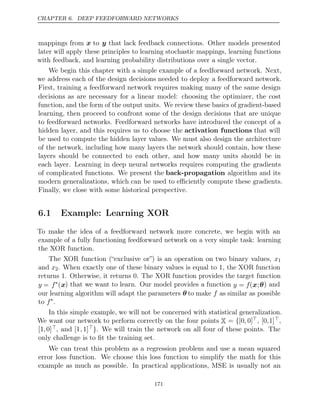 CHAPTER 6. DEEP FEEDFORWARD NETWORKS
mappings from x to y that lack feedback connections. Other models presented
later will apply these principles to learning stochastic mappings, learning functions
with feedback, and learning probability distributions over a single vector.
We begin this chapter with a simple example of a feedforward network. Next,
we address each of the design decisions needed to deploy a feedforward network.
First, training a feedforward network requires making many of the same design
decisions as are necessary for a linear model: choosing the optimizer, the cost
function, and the form of the output units. We review these basics of gradient-based
learning, then proceed to confront some of the design decisions that are unique
to feedforward networks. Feedforward networks have introduced the concept of a
hidden layer, and this requires us to choose the activation functions that will
be used to compute the hidden layer values. We must also design the architecture
of the network, including how many layers the network should contain, how these
layers should be connected to each other, and how many units should be in
each layer. Learning in deep neural networks requires computing the gradients
of complicated functions. We present the back-propagation algorithm and its
modern generalizations, which can be used to eﬃciently compute these gradients.
Finally, we close with some historical perspective.
6.1 Example: Learning XOR
To make the idea of a feedforward network more concrete, we begin with an
example of a fully functioning feedforward network on a very simple task: learning
the XOR function.
The XOR function (“exclusive or”) is an operation on two binary values, x1
and x2. When exactly one of these binary values is equal to , the XOR function
1
returns . Otherwise, it returns 0. The XOR function provides the target function
1
y = f∗
(x) that we want to learn. Our model provides a function y = f(x;θ) and
our learning algorithm will adapt the parameters θ to make f as similar as possible
to f∗
.
In this simple example, we will not be concerned with statistical generalization.
We want our network to perform correctly on the four points X = {[0, 0], [0,1],
[1,0], and [1,1]}. We will train the network on all four of these points. The
only challenge is to ﬁt the training set.
We can treat this problem as a regression problem and use a mean squared
error loss function. We choose this loss function to simplify the math for this
example as much as possible. In practical applications, MSE is usually not an
171
 