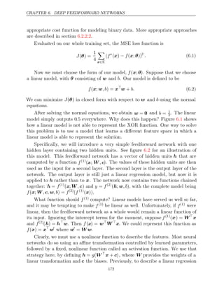 CHAPTER 6. DEEP FEEDFORWARD NETWORKS
appropriate cost function for modeling binary data. More appropriate approaches
are described in section .
6.2.2.2
Evaluated on our whole training set, the MSE loss function is
J( ) =
θ
1
4

x∈X
(f∗
( ) ( ; ))
x − f x θ 2
. (6.1)
Now we must choose the form of our model, f(x;θ). Suppose that we choose
a linear model, with consisting of and . Our model is deﬁned to be
θ w b
f , b
( ;
x w ) = x
w + b. (6.2)
We can minimize J(θ) in closed form with respect to w and b using the normal
equations.
After solving the normal equations, we obtain w = 0 and b = 1
2. The linear
model simply outputs 0.5 everywhere. Why does this happen? Figure shows
6.1
how a linear model is not able to represent the XOR function. One way to solve
this problem is to use a model that learns a diﬀerent feature space in which a
linear model is able to represent the solution.
Speciﬁcally, we will introduce a very simple feedforward network with one
hidden layer containing two hidden units. See ﬁgure for an illustration of
6.2
this model. This feedforward network has a vector of hidden units h that are
computed by a function f(1)
(x; W c
, ). The values of these hidden units are then
used as the input for a second layer. The second layer is the output layer of the
network. The output layer is still just a linear regression model, but now it is
applied to h rather than to x. The network now contains two functions chained
together: h = f(1)
(x;W c
, ) and y = f(2)
(h; w, b), with the complete model being
f , , , b f
( ;
x W c w ) = (2)
(f (1)
( ))
x .
What function should f(1) compute? Linear models have served us well so far,
and it may be tempting to make f(1) be linear as well. Unfortunately, if f(1) were
linear, then the feedforward network as a whole would remain a linear function of
its input. Ignoring the intercept terms for the moment, suppose f(1)
(x) = W
x
and f(2)
(h) = h
w. Then f (x) = w
W 
x. We could represent this function as
f( ) =
x x
w
where w
= W w.
Clearly, we must use a nonlinear function to describe the features. Most neural
networks do so using an aﬃne transformation controlled by learned parameters,
followed by a ﬁxed, nonlinear function called an activation function. We use that
strategy here, by deﬁning h = g(W
x + c), where W provides the weights of a
linear transformation and c the biases. Previously, to describe a linear regression
172
 