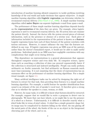 CHAPTER 1. INTRODUCTION
introduction of machine learning allowed computers to tackle problems involving
knowledge of the real world and make decisions that appear subjective. A simple
machine learning algorithm called logistic regression can determine whether to
recommend cesarean delivery (Mor-Yosef 1990
et al., ). A simple machine learning
algorithm called naive Bayes can separate legitimate e-mail from spam e-mail.
The performance of these simple machine learning algorithms depends heavily
on the representation of the data they are given. For example, when logistic
regression is used to recommend cesarean delivery, the AI system does not examine
the patient directly. Instead, the doctor tells the system several pieces of relevant
information, such as the presence or absence of a uterine scar. Each piece of
information included in the representation of the patient is known as a feature.
Logistic regression learns how each of these features of the patient correlates with
various outcomes. However, it cannot inﬂuence the way that the features are
deﬁned in any way. If logistic regression was given an MRI scan of the patient,
rather than the doctor’s formalized report, it would not be able to make useful
predictions. Individual pixels in an MRI scan have negligible correlation with any
complications that might occur during delivery.
This dependence on representations is a general phenomenon that appears
throughout computer science and even daily life. In computer science, opera-
tions such as searching a collection of data can proceed exponentially faster if
the collection is structured and indexed intelligently. People can easily perform
arithmetic on Arabic numerals, but ﬁnd arithmetic on Roman numerals much
more time-consuming. It is not surprising that the choice of representation has an
enormous eﬀect on the performance of machine learning algorithms. For a simple
visual example, see ﬁgure .
1.1
Many artiﬁcial intelligence tasks can be solved by designing the right set of
features to extract for that task, then providing these features to a simple machine
learning algorithm. For example, a useful feature for speaker identiﬁcation from
sound is an estimate of the size of speaker’s vocal tract. It therefore gives a strong
clue as to whether the speaker is a man, woman, or child.
However, for many tasks, it is diﬃcult to know what features should be extracted.
For example, suppose that we would like to write a program to detect cars in
photographs. We know that cars have wheels, so we might like to use the presence
of a wheel as a feature. Unfortunately, it is diﬃcult to describe exactly what a
wheel looks like in terms of pixel values. A wheel has a simple geometric shape but
its image may be complicated by shadows falling on the wheel, the sun glaring oﬀ
the metal parts of the wheel, the fender of the car or an object in the foreground
obscuring part of the wheel, and so on.
3
 