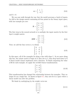 CHAPTER 6. DEEP FEEDFORWARD NETWORKS
w =

1
−2

, (6.6)
and .
b = 0
We can now walk through the way that the model processes a batch of inputs.
Let X be the design matrix containing all four points in the binary input space,
with one example per row:
X =




0 0
0 1
1 0
1 1



. (6.7)
The ﬁrst step in the neural network is to multiply the input matrix by the ﬁrst
layer’s weight matrix:
XW =




0 0
1 1
1 1
2 2



 . (6.8)
Next, we add the bias vector , to obtain
c




0 1
−
1 0
1 0
2 1



. (6.9)
In this space, all of the examples lie along a line with slope . As we move along
1
this line, the output needs to begin at , then rise to , then drop back down to .
0 1 0
A linear model cannot implement such a function. To ﬁnish computing the value
of for each example, we apply the rectiﬁed linear transformation:
h




0 0
1 0
1 0
2 1



 . (6.10)
This transformation has changed the relationship between the examples. They no
longer lie on a single line. As shown in ﬁgure , they now lie in a space where a
6.1
linear model can solve the problem.
We ﬁnish by multiplying by the weight vector :
w




0
1
1
0



. (6.11)
176
 