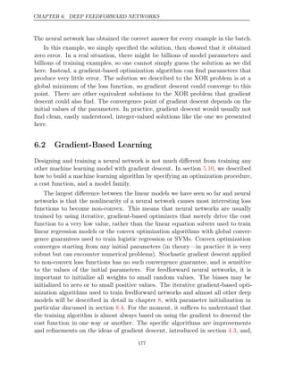 CHAPTER 6. DEEP FEEDFORWARD NETWORKS
The neural network has obtained the correct answer for every example in the batch.
In this example, we simply speciﬁed the solution, then showed that it obtained
zero error. In a real situation, there might be billions of model parameters and
billions of training examples, so one cannot simply guess the solution as we did
here. Instead, a gradient-based optimization algorithm can ﬁnd parameters that
produce very little error. The solution we described to the XOR problem is at a
global minimum of the loss function, so gradient descent could converge to this
point. There are other equivalent solutions to the XOR problem that gradient
descent could also ﬁnd. The convergence point of gradient descent depends on the
initial values of the parameters. In practice, gradient descent would usually not
ﬁnd clean, easily understood, integer-valued solutions like the one we presented
here.
6.2 Gradient-Based Learning
Designing and training a neural network is not much diﬀerent from training any
other machine learning model with gradient descent. In section , we described
5.10
how to build a machine learning algorithm by specifying an optimization procedure,
a cost function, and a model family.
The largest diﬀerence between the linear models we have seen so far and neural
networks is that the nonlinearity of a neural network causes most interesting loss
functions to become non-convex. This means that neural networks are usually
trained by using iterative, gradient-based optimizers that merely drive the cost
function to a very low value, rather than the linear equation solvers used to train
linear regression models or the convex optimization algorithms with global conver-
gence guarantees used to train logistic regression or SVMs. Convex optimization
converges starting from any initial parameters (in theory—in practice it is very
robust but can encounter numerical problems). Stochastic gradient descent applied
to non-convex loss functions has no such convergence guarantee, and is sensitive
to the values of the initial parameters. For feedforward neural networks, it is
important to initialize all weights to small random values. The biases may be
initialized to zero or to small positive values. The iterative gradient-based opti-
mization algorithms used to train feedforward networks and almost all other deep
models will be described in detail in chapter , with parameter initialization in
8
particular discussed in section . For the moment, it suﬃces to understand that
8.4
the training algorithm is almost always based on using the gradient to descend the
cost function in one way or another. The speciﬁc algorithms are improvements
and reﬁnements on the ideas of gradient descent, introduced in section , and,
4.3
177
 