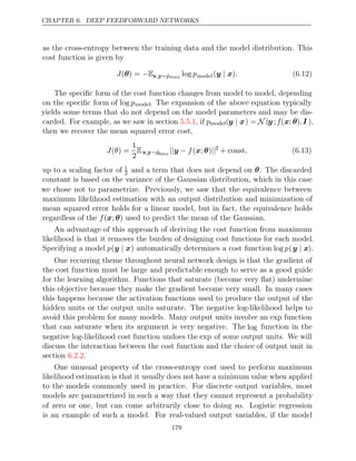 CHAPTER 6. DEEP FEEDFORWARD NETWORKS
as the cross-entropy between the training data and the model distribution. This
cost function is given by
J( ) =
θ −Ex y
, ∼p̂data
log pmodel( )
y x
| . (6.12)
The speciﬁc form of the cost function changes from model to model, depending
on the speciﬁc form of log pmodel. The expansion of the above equation typically
yields some terms that do not depend on the model parameters and may be dis-
carded. For example, as we saw in section , if
5.5.1 pmodel(y x
| ) = N (y ;f(x; θ), I ),
then we recover the mean squared error cost,
J θ
( ) =
1
2
Ex y
, ∼p̂data
|| − ||
y f( ; )
x θ 2
+ const, (6.13)
up to a scaling factor of 1
2 and a term that does not depend on . The discarded
θ
constant is based on the variance of the Gaussian distribution, which in this case
we chose not to parametrize. Previously, we saw that the equivalence between
maximum likelihood estimation with an output distribution and minimization of
mean squared error holds for a linear model, but in fact, the equivalence holds
regardless of the used to predict the mean of the Gaussian.
f( ; )
x θ
An advantage of this approach of deriving the cost function from maximum
likelihood is that it removes the burden of designing cost functions for each model.
Specifying a model p(y x
| ) automatically determines a cost function log p(y x
| ).
One recurring theme throughout neural network design is that the gradient of
the cost function must be large and predictable enough to serve as a good guide
for the learning algorithm. Functions that saturate (become very ﬂat) undermine
this objective because they make the gradient become very small. In many cases
this happens because the activation functions used to produce the output of the
hidden units or the output units saturate. The negative log-likelihood helps to
avoid this problem for many models. Many output units involve an exp function
that can saturate when its argument is very negative. The log function in the
negative log-likelihood cost function undoes the exp of some output units. We will
discuss the interaction between the cost function and the choice of output unit in
section .
6.2.2
One unusual property of the cross-entropy cost used to perform maximum
likelihood estimation is that it usually does not have a minimum value when applied
to the models commonly used in practice. For discrete output variables, most
models are parametrized in such a way that they cannot represent a probability
of zero or one, but can come arbitrarily close to doing so. Logistic regression
is an example of such a model. For real-valued output variables, if the model
179
 