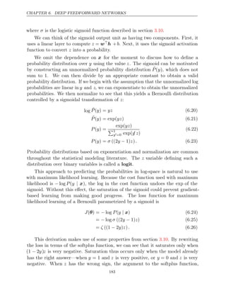 CHAPTER 6. DEEP FEEDFORWARD NETWORKS
where is the logistic sigmoid function described in section .
σ 3.10
We can think of the sigmoid output unit as having two components. First, it
uses a linear layer to compute z = wh +b. Next, it uses the sigmoid activation
function to convert into a probability.
z
We omit the dependence on x for the moment to discuss how to deﬁne a
probability distribution over y using the value z. The sigmoid can be motivated
by constructing an unnormalized probability distribution ˜
P(y), which does not
sum to 1. We can then divide by an appropriate constant to obtain a valid
probability distribution. If we begin with the assumption that the unnormalized log
probabilities are linear in y and z, we can exponentiate to obtain the unnormalized
probabilities. We then normalize to see that this yields a Bernoulli distribution
controlled by a sigmoidal transformation of :
z
log ˜
P y yz
( ) = (6.20)
˜
P y yz
( ) = exp( ) (6.21)
P y
( ) =
exp( )
yz
1
y=0 exp(y z)
(6.22)
P y σ y z .
( ) = ((2 − 1) ) (6.23)
Probability distributions based on exponentiation and normalization are common
throughout the statistical modeling literature. The z variable deﬁning such a
distribution over binary variables is called a .
logit
This approach to predicting the probabilities in log-space is natural to use
with maximum likelihood learning. Because the cost function used with maximum
likelihood is − log P(y | x), the log in the cost function undoes the exp of the
sigmoid. Without this eﬀect, the saturation of the sigmoid could prevent gradient-
based learning from making good progress. The loss function for maximum
likelihood learning of a Bernoulli parametrized by a sigmoid is
J P y
( ) = log
θ − ( | x) (6.24)
= log ((2 1) )
− σ y − z (6.25)
= ((1 2 ) )
ζ − y z . (6.26)
This derivation makes use of some properties from section . By rewriting
3.10
the loss in terms of the softplus function, we can see that it saturates only when
(1 − 2y)z is very negative. Saturation thus occurs only when the model already
has the right answer—when y = 1 and z is very positive, or y = 0 and z is very
negative. When z has the wrong sign, the argument to the softplus function,
183
 