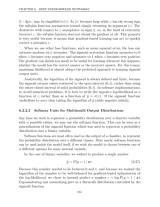 CHAPTER 6. DEEP FEEDFORWARD NETWORKS
(1 −2y)z, may be simpliﬁed to | |
z . As | |
z becomes large while z has the wrong sign,
the softplus function asymptotes toward simply returning its argument | |
z . The
derivative with respect to z asymptotes to sign(z), so, in the limit of extremely
incorrect z, the softplus function does not shrink the gradient at all. This property
is very useful because it means that gradient-based learning can act to quickly
correct a mistaken .
z
When we use other loss functions, such as mean squared error, the loss can
saturate anytime σ(z) saturates. The sigmoid activation function saturates to 0
when z becomes very negative and saturates to when
1 z becomes very positive.
The gradient can shrink too small to be useful for learning whenever this happens,
whether the model has the correct answer or the incorrect answer. For this reason,
maximum likelihood is almost always the preferred approach to training sigmoid
output units.
Analytically, the logarithm of the sigmoid is always deﬁned and ﬁnite, because
the sigmoid returns values restricted to the open interval (0, 1), rather than using
the entire closed interval of valid probabilities [0,1]. In software implementations,
to avoid numerical problems, it is best to write the negative log-likelihood as a
function of z, rather than as a function of ŷ = σ(z ). If the sigmoid function
underﬂows to zero, then taking the logarithm of ŷ yields negative inﬁnity.
6.2.2.3 Softmax Units for Multinoulli Output Distributions
Any time we wish to represent a probability distribution over a discrete variable
with n possible values, we may use the softmax function. This can be seen as a
generalization of the sigmoid function which was used to represent a probability
distribution over a binary variable.
Softmax functions are most often used as the output of a classiﬁer, to represent
the probability distribution over n diﬀerent classes. More rarely, softmax functions
can be used inside the model itself, if we wish the model to choose between one of
n diﬀerent options for some internal variable.
In the case of binary variables, we wished to produce a single number
ŷ P y .
= ( = 1 )
| x (6.27)
Because this number needed to lie between and , and because we wanted the
0 1
logarithm of the number to be well-behaved for gradient-based optimization of
the log-likelihood, we chose to instead predict a number z = log P̃(y = 1 | x).
Exponentiating and normalizing gave us a Bernoulli distribution controlled by the
sigmoid function.
184
 