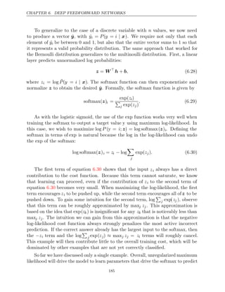 CHAPTER 6. DEEP FEEDFORWARD NETWORKS
To generalize to the case of a discrete variable with n values, we now need
to produce a vector ŷ, with ˆ
yi = P(y = i | x). We require not only that each
element of ˆ
yi be between and , but also that the entire vector sums to so that
0 1 1
it represents a valid probability distribution. The same approach that worked for
the Bernoulli distribution generalizes to the multinoulli distribution. First, a linear
layer predicts unnormalized log probabilities:
z W
= 
h b
+ , (6.28)
where zi = log ˜
P(y = i | x). The softmax function can then exponentiate and
normalize to obtain the desired
z ŷ. Formally, the softmax function is given by
softmax( )
z i =
exp(zi)

j exp(zj)
. (6.29)
As with the logistic sigmoid, the use of the exp function works very well when
training the softmax to output a target value y using maximum log-likelihood. In
this case, we wish to maximize log P (y = i; z) = log softmax(z)i. Deﬁning the
softmax in terms of exp is natural because the log in the log-likelihood can undo
the of the softmax:
exp
log softmax( )
z i = zi − log

j
exp(zj). (6.30)
The ﬁrst term of equation shows that the input
6.30 zi always has a direct
contribution to the cost function. Because this term cannot saturate, we know
that learning can proceed, even if the contribution of zi to the second term of
equation becomes very small. When maximizing the log-likelihood, the ﬁrst
6.30
term encourages zi to be pushed up, while the second term encourages all ofz to be
pushed down. To gain some intuition for the second term, log

j exp(zj ), observe
that this term can be roughly approximated by maxj zj. This approximation is
based on the idea that exp(zk) is insigniﬁcant for any zk that is noticeably less than
maxj zj. The intuition we can gain from this approximation is that the negative
log-likelihood cost function always strongly penalizes the most active incorrect
prediction. If the correct answer already has the largest input to the softmax, then
the −zi term and the log

j exp(zj) ≈ maxj zj = zi terms will roughly cancel.
This example will then contribute little to the overall training cost, which will be
dominated by other examples that are not yet correctly classiﬁed.
So far we have discussed only a single example. Overall, unregularized maximum
likelihood will drive the model to learn parameters that drive the softmax to predict
185
 
