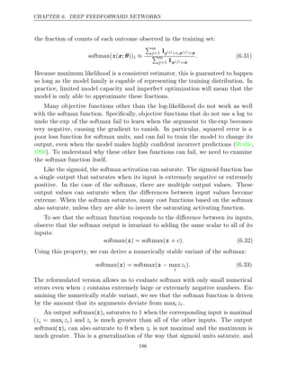 CHAPTER 6. DEEP FEEDFORWARD NETWORKS
the fraction of counts of each outcome observed in the training set:
softmax( ( ; ))
z x θ i ≈
m
j=1 1y( )
j =i,x( )
j =x
m
j=1 1x( )
j =x
. (6.31)
Because maximum likelihood is a consistent estimator, this is guaranteed to happen
so long as the model family is capable of representing the training distribution. In
practice, limited model capacity and imperfect optimization will mean that the
model is only able to approximate these fractions.
Many objective functions other than the log-likelihood do not work as well
with the softmax function. Speciﬁcally, objective functions that do not use a log to
undo the exp of the softmax fail to learn when the argument to the exp becomes
very negative, causing the gradient to vanish. In particular, squared error is a
poor loss function for softmax units, and can fail to train the model to change its
output, even when the model makes highly conﬁdent incorrect predictions ( ,
Bridle
1990). To understand why these other loss functions can fail, we need to examine
the softmax function itself.
Like the sigmoid, the softmax activation can saturate. The sigmoid function has
a single output that saturates when its input is extremely negative or extremely
positive. In the case of the softmax, there are multiple output values. These
output values can saturate when the diﬀerences between input values become
extreme. When the softmax saturates, many cost functions based on the softmax
also saturate, unless they are able to invert the saturating activating function.
To see that the softmax function responds to the diﬀerence between its inputs,
observe that the softmax output is invariant to adding the same scalar to all of its
inputs:
softmax( ) = softmax( + )
z z c . (6.32)
Using this property, we can derive a numerically stable variant of the softmax:
softmax( ) = softmax( max
z z −
i
zi). (6.33)
The reformulated version allows us to evaluate softmax with only small numerical
errors even when z contains extremely large or extremely negative numbers. Ex-
amining the numerically stable variant, we see that the softmax function is driven
by the amount that its arguments deviate from maxi zi.
An output softmax(z)i saturates to when the corresponding input is maximal
1
(zi = maxi zi ) and zi is much greater than all of the other inputs. The output
softmax(z)i can also saturate to when
0 zi is not maximal and the maximum is
much greater. This is a generalization of the way that sigmoid units saturate, and
186
 