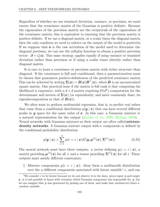 CHAPTER 6. DEEP FEEDFORWARD NETWORKS
Regardless of whether we use standard deviation, variance, or precision, we must
ensure that the covariance matrix of the Gaussian is positive deﬁnite. Because
the eigenvalues of the precision matrix are the reciprocals of the eigenvalues of
the covariance matrix, this is equivalent to ensuring that the precision matrix is
positive deﬁnite. If we use a diagonal matrix, or a scalar times the diagonal matrix,
then the only condition we need to enforce on the output of the model is positivity.
If we suppose that a is the raw activation of the model used to determine the
diagonal precision, we can use the softplus function to obtain a positive precision
vector: β = ζ(a). This same strategy applies equally if using variance or standard
deviation rather than precision or if using a scalar times identity rather than
diagonal matrix.
It is rare to learn a covariance or precision matrix with richer structure than
diagonal. If the covariance is full and conditional, then a parametrization must
be chosen that guarantees positive-deﬁniteness of the predicted covariance matrix.
This can be achieved by writing Σ( ) = ( )
x B x B ( )
x , whereB is an unconstrained
square matrix. One practical issue if the matrix is full rank is that computing the
likelihood is expensive, with a d d
× matrix requiring O(d3 ) computation for the
determinant and inverse of Σ(x) (or equivalently, and more commonly done, its
eigendecomposition or that of ).
B x
( )
We often want to perform multimodal regression, that is, to predict real values
that come from a conditional distribution p(y x
| ) that can have several diﬀerent
peaks in y space for the same value of x. In this case, a Gaussian mixture is
a natural representation for the output ( , ; , ).
Jacobs et al. 1991 Bishop 1994
Neural networks with Gaussian mixtures as their output are often called mixture
density networks. A Gaussian mixture output with n components is deﬁned by
the conditional probability distribution
p( ) =
y x
|
n

i=1
p i
( =
c | N
x) ( ;
y µ( )
i
( )
x , Σ( )
i
( ))
x . (6.35)
The neural network must have three outputs: a vector deﬁning p(c = i | x), a
matrix providing µ( )
i
(x) for all i, and a tensor providing Σ( )
i
( x) for all i. These
outputs must satisfy diﬀerent constraints:
1. Mixture components p(c = i | x): these form a multinoulli distribution
over the n diﬀerent components associated with latent variable1 c, and can
1
We consider c to be latent because we do not observe it in the data: given input x and target
y, it is not possible to know with certainty which Gaussian component was responsible for y, but
we can imagine that y was generated by picking one of them, and make that unobserved choice a
random variable.
189
 