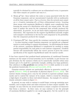 CHAPTER 6. DEEP FEEDFORWARD NETWORKS
typically be obtained by a softmax over an n-dimensional vector, to guarantee
that these outputs are positive and sum to 1.
2. Means µ( )
i (x): these indicate the center or mean associated with the i-th
Gaussian component, and are unconstrained (typically with no nonlinearity
at all for these output units). If y is a d-vector, then the network must output
an n d
× matrix containing all n of these d-dimensional vectors. Learning
these means with maximum likelihood is slightly more complicated than
learning the means of a distribution with only one output mode. We only
want to update the mean for the component that actually produced the
observation. In practice, we do not know which component produced each
observation. The expression for the negative log-likelihood naturally weights
each example’s contribution to the loss for each component by the probability
that the component produced the example.
3. Covariances Σ( )
i
(x): these specify the covariance matrix for each component
i. As when learning a single Gaussian component, we typically use a diagonal
matrix to avoid needing to compute determinants. As with learning the means
of the mixture, maximum likelihood is complicated by needing to assign
partial responsibility for each point to each mixture component. Gradient
descent will automatically follow the correct process if given the correct
speciﬁcation of the negative log-likelihood under the mixture model.
It has been reported that gradient-based optimization of conditional Gaussian
mixtures (on the output of neural networks) can be unreliable, in part because one
gets divisions (by the variance) which can be numerically unstable (when some
variance gets to be small for a particular example, yielding very large gradients).
One solution is to clip gradients (see section ) while another is to scale
10.11.1
the gradients heuristically ( , ).
Murray and Larochelle 2014
Gaussian mixture outputs are particularly eﬀective in generative models of
speech (Schuster 1999
, ) or movements of physical objects (Graves 2013
, ). The
mixture density strategy gives a way for the network to represent multiple output
modes and to control the variance of its output, which is crucial for obtaining
a high degree of quality in these real-valued domains. An example of a mixture
density network is shown in ﬁgure .
6.4
In general, we may wish to continue to model larger vectors y containing more
variables, and to impose richer and richer structures on these output variables. For
example, we may wish for our neural network to output a sequence of characters
that forms a sentence. In these cases, we may continue to use the principle
of maximum likelihood applied to our model p( y; ω(x)), but the model we use
190
 