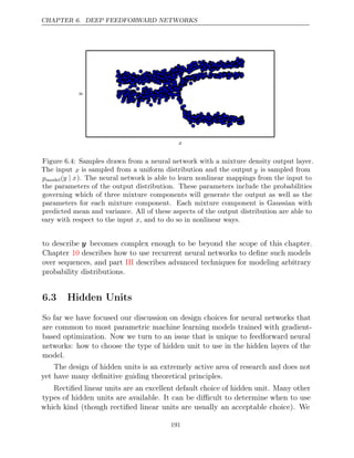 CHAPTER 6. DEEP FEEDFORWARD NETWORKS
x
y
Figure 6.4: Samples drawn from a neural network with a mixture density output layer.
The input x is sampled from a uniform distribution and the output y is sampled from
pmodel(y x
| ). The neural network is able to learn nonlinear mappings from the input to
the parameters of the output distribution. These parameters include the probabilities
governing which of three mixture components will generate the output as well as the
parameters for each mixture component. Each mixture component is Gaussian with
predicted mean and variance. All of these aspects of the output distribution are able to
vary with respect to the input , and to do so in nonlinear ways.
x
to describe y becomes complex enough to be beyond the scope of this chapter.
Chapter describes how to use recurrent neural networks to deﬁne such models
10
over sequences, and part describes advanced techniques for modeling arbitrary
III
probability distributions.
6.3 Hidden Units
So far we have focused our discussion on design choices for neural networks that
are common to most parametric machine learning models trained with gradient-
based optimization. Now we turn to an issue that is unique to feedforward neural
networks: how to choose the type of hidden unit to use in the hidden layers of the
model.
The design of hidden units is an extremely active area of research and does not
yet have many deﬁnitive guiding theoretical principles.
Rectiﬁed linear units are an excellent default choice of hidden unit. Many other
types of hidden units are available. It can be diﬃcult to determine when to use
which kind (though rectiﬁed linear units are usually an acceptable choice). We
191
 