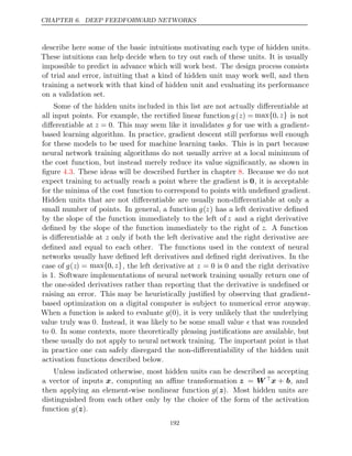 CHAPTER 6. DEEP FEEDFORWARD NETWORKS
describe here some of the basic intuitions motivating each type of hidden units.
These intuitions can help decide when to try out each of these units. It is usually
impossible to predict in advance which will work best. The design process consists
of trial and error, intuiting that a kind of hidden unit may work well, and then
training a network with that kind of hidden unit and evaluating its performance
on a validation set.
Some of the hidden units included in this list are not actually diﬀerentiable at
all input points. For example, the rectiﬁed linear function g(z) = max{0, z} is not
diﬀerentiable at z = 0. This may seem like it invalidates g for use with a gradient-
based learning algorithm. In practice, gradient descent still performs well enough
for these models to be used for machine learning tasks. This is in part because
neural network training algorithms do not usually arrive at a local minimum of
the cost function, but instead merely reduce its value signiﬁcantly, as shown in
ﬁgure . These ideas will be described further in chapter . Because we do not
4.3 8
expect training to actually reach a point where the gradient is 0, it is acceptable
for the minima of the cost function to correspond to points with undeﬁned gradient.
Hidden units that are not diﬀerentiable are usually non-diﬀerentiable at only a
small number of points. In general, a function g(z) has a left derivative deﬁned
by the slope of the function immediately to the left of z and a right derivative
deﬁned by the slope of the function immediately to the right of z. A function
is diﬀerentiable at z only if both the left derivative and the right derivative are
deﬁned and equal to each other. The functions used in the context of neural
networks usually have deﬁned left derivatives and deﬁned right derivatives. In the
case of g(z) = max{0, z}, the left derivative at z = 0 0
is and the right derivative
is . Software implementations of neural network training usually return one of
1
the one-sided derivatives rather than reporting that the derivative is undeﬁned or
raising an error. This may be heuristically justiﬁed by observing that gradient-
based optimization on a digital computer is subject to numerical error anyway.
When a function is asked to evaluate g(0), it is very unlikely that the underlying
value truly was . Instead, it was likely to be some small value
0  that was rounded
to . In some contexts, more theoretically pleasing justiﬁcations are available, but
0
these usually do not apply to neural network training. The important point is that
in practice one can safely disregard the non-diﬀerentiability of the hidden unit
activation functions described below.
Unless indicated otherwise, most hidden units can be described as accepting
a vector of inputs x, computing an aﬃne transformation z = W x + b, and
then applying an element-wise nonlinear function g(z). Most hidden units are
distinguished from each other only by the choice of the form of the activation
function .
g( )
z
192
 