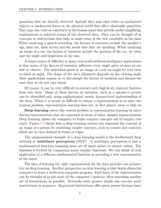 CHAPTER 1. INTRODUCTION
quantities that are directly observed. Instead, they may exist either as unobserved
objects or unobserved forces in the physical world that aﬀect observable quantities.
They may also exist as constructs in the human mind that provide useful simplifying
explanations or inferred causes of the observed data. They can be thought of as
concepts or abstractions that help us make sense of the rich variability in the data.
When analyzing a speech recording, the factors of variation include the speaker’s
age, their sex, their accent and the words that they are speaking. When analyzing
an image of a car, the factors of variation include the position of the car, its color,
and the angle and brightness of the sun.
A major source of diﬃculty in many real-world artiﬁcial intelligence applications
is that many of the factors of variation inﬂuence every single piece of data we are
able to observe. The individual pixels in an image of a red car might be very close
to black at night. The shape of the car’s silhouette depends on the viewing angle.
Most applications require us to the factors of variation and discard the
disentangle
ones that we do not care about.
Of course, it can be very diﬃcult to extract such high-level, abstract features
from raw data. Many of these factors of variation, such as a speaker’s accent,
can be identiﬁed only using sophisticated, nearly human-level understanding of
the data. When it is nearly as diﬃcult to obtain a representation as to solve the
original problem, representation learning does not, at ﬁrst glance, seem to help us.
Deep learning solves this central problem in representation learning by intro-
ducing representations that are expressed in terms of other, simpler representations.
Deep learning allows the computer to build complex concepts out of simpler con-
cepts. Figure shows how a deep learning system can represent the concept of
1.2
an image of a person by combining simpler concepts, such as corners and contours,
which are in turn deﬁned in terms of edges.
The quintessential example of a deep learning model is the feedforward deep
network or multilayer perceptron (MLP). A multilayer perceptron is just a
mathematical function mapping some set of input values to output values. The
function is formed by composing many simpler functions. We can think of each
application of a diﬀerent mathematical function as providing a new representation
of the input.
The idea of learning the right representation for the data provides one perspec-
tive on deep learning. Another perspective on deep learning is that depth allows the
computer to learn a multi-step computer program. Each layer of the representation
can be thought of as the state of the computer’s memory after executing another
set of instructions in parallel. Networks with greater depth can execute more
instructions in sequence. Sequential instructions oﬀer great power because later
5
 