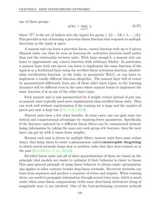 CHAPTER 6. DEEP FEEDFORWARD NETWORKS
one of these groups:
g( )
z i = max
j∈G( )
i
zj (6.37)
where G( )
i is the set of indices into the inputs for group i, {(i − 1)k + 1, . . . , ik}.
This provides a way of learning a piecewise linear function that responds to multiple
directions in the input space.
x
A maxout unit can learn a piecewise linear, convex function with up to k pieces.
Maxout units can thus be seen as learning the activation function itself rather
than just the relationship between units. With large enough k, a maxout unit can
learn to approximate any convex function with arbitrary ﬁdelity. In particular,
a maxout layer with two pieces can learn to implement the same function of the
input x as a traditional layer using the rectiﬁed linear activation function, absolute
value rectiﬁcation function, or the leaky or parametric ReLU, or can learn to
implement a totally diﬀerent function altogether. The maxout layer will of course
be parametrized diﬀerently from any of these other layer types, so the learning
dynamics will be diﬀerent even in the cases where maxout learns to implement the
same function of as one of the other layer types.
x
Each maxout unit is now parametrized by k weight vectors instead of just one,
so maxout units typically need more regularization than rectiﬁed linear units. They
can work well without regularization if the training set is large and the number of
pieces per unit is kept low ( , ).
Cai et al. 2013
Maxout units have a few other beneﬁts. In some cases, one can gain some sta-
tistical and computational advantages by requiring fewer parameters. Speciﬁcally,
if the features captured by n diﬀerent linear ﬁlters can be summarized without
losing information by taking the max over each group of k features, then the next
layer can get by with times fewer weights.
k
Because each unit is driven by multiple ﬁlters, maxout units have some redun-
dancy that helps them to resist a phenomenon called catastrophic forgetting
in which neural networks forget how to perform tasks that they were trained on in
the past ( , ).
Goodfellow et al. 2014a
Rectiﬁed linear units and all of these generalizations of them are based on the
principle that models are easier to optimize if their behavior is closer to linear.
This same general principle of using linear behavior to obtain easier optimization
also applies in other contexts besides deep linear networks. Recurrent networks can
learn from sequences and produce a sequence of states and outputs. When training
them, one needs to propagate information through several time steps, which is much
easier when some linear computations (with some directional derivatives being of
magnitude near 1) are involved. One of the best-performing recurrent network
194
 