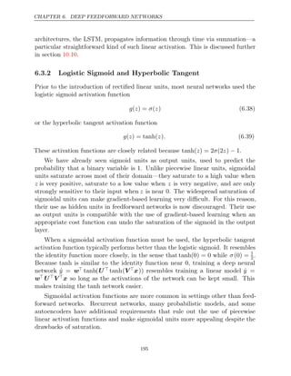 CHAPTER 6. DEEP FEEDFORWARD NETWORKS
architectures, the LSTM, propagates information through time via summation—a
particular straightforward kind of such linear activation. This is discussed further
in section .
10.10
6.3.2 Logistic Sigmoid and Hyperbolic Tangent
Prior to the introduction of rectiﬁed linear units, most neural networks used the
logistic sigmoid activation function
g z σ z
( ) = ( ) (6.38)
or the hyperbolic tangent activation function
g z z .
( ) = tanh( ) (6.39)
These activation functions are closely related because .
tanh( ) = 2 (2 ) 1
z σ z −
We have already seen sigmoid units as output units, used to predict the
probability that a binary variable is . Unlike piecewise linear units, sigmoidal
1
units saturate across most of their domain—they saturate to a high value when
z is very positive, saturate to a low value when z is very negative, and are only
strongly sensitive to their input when z is near 0. The widespread saturation of
sigmoidal units can make gradient-based learning very diﬃcult. For this reason,
their use as hidden units in feedforward networks is now discouraged. Their use
as output units is compatible with the use of gradient-based learning when an
appropriate cost function can undo the saturation of the sigmoid in the output
layer.
When a sigmoidal activation function must be used, the hyperbolic tangent
activation function typically performs better than the logistic sigmoid. It resembles
the identity function more closely, in the sense that tanh(0) = 0 while σ(0) = 1
2.
Because tanh is similar to the identity function near , training a deep neural
0
network ŷ = w tanh(U  tanh(Vx)) resembles training a linear model ŷ =
w UVx so long as the activations of the network can be kept small. This
makes training the network easier.
tanh
Sigmoidal activation functions are more common in settings other than feed-
forward networks. Recurrent networks, many probabilistic models, and some
autoencoders have additional requirements that rule out the use of piecewise
linear activation functions and make sigmoidal units more appealing despite the
drawbacks of saturation.
195
 