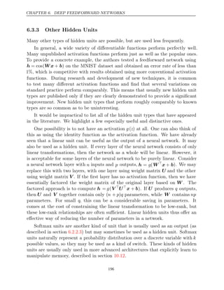 CHAPTER 6. DEEP FEEDFORWARD NETWORKS
6.3.3 Other Hidden Units
Many other types of hidden units are possible, but are used less frequently.
In general, a wide variety of diﬀerentiable functions perform perfectly well.
Many unpublished activation functions perform just as well as the popular ones.
To provide a concrete example, the authors tested a feedforward network using
h = cos(Wx + b) on the MNIST dataset and obtained an error rate of less than
1%, which is competitive with results obtained using more conventional activation
functions. During research and development of new techniques, it is common
to test many diﬀerent activation functions and ﬁnd that several variations on
standard practice perform comparably. This means that usually new hidden unit
types are published only if they are clearly demonstrated to provide a signiﬁcant
improvement. New hidden unit types that perform roughly comparably to known
types are so common as to be uninteresting.
It would be impractical to list all of the hidden unit types that have appeared
in the literature. We highlight a few especially useful and distinctive ones.
One possibility is to not have an activation g(z) at all. One can also think of
this as using the identity function as the activation function. We have already
seen that a linear unit can be useful as the output of a neural network. It may
also be used as a hidden unit. If every layer of the neural network consists of only
linear transformations, then the network as a whole will be linear. However, it
is acceptable for some layers of the neural network to be purely linear. Consider
a neural network layer with n inputs and p outputs, h = g(W
x + b). We may
replace this with two layers, with one layer using weight matrix U and the other
using weight matrix V . If the ﬁrst layer has no activation function, then we have
essentially factored the weight matrix of the original layer based on W . The
factored approach is to compute h = g(V 
U
x + b). If U produces q outputs,
then U and V together contain only (n + p)q parameters, while W contains np
parameters. For small q, this can be a considerable saving in parameters. It
comes at the cost of constraining the linear transformation to be low-rank, but
these low-rank relationships are often suﬃcient. Linear hidden units thus oﬀer an
eﬀective way of reducing the number of parameters in a network.
Softmax units are another kind of unit that is usually used as an output (as
described in section ) but may sometimes be used as a hidden unit. Softmax
6.2.2.3
units naturally represent a probability distribution over a discrete variable with k
possible values, so they may be used as a kind of switch. These kinds of hidden
units are usually only used in more advanced architectures that explicitly learn to
manipulate memory, described in section .
10.12
196
 