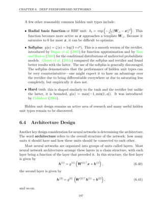 CHAPTER 6. DEEP FEEDFORWARD NETWORKS
A few other reasonably common hidden unit types include:
• Radial basis function or RBF unit: hi = exp

− 1
σ2
i
||W:,i − ||
x 2

. This
function becomes more active as x approaches a template W:,i. Because it
saturates to for most , it can be diﬃcult to optimize.
0 x
• Softplus: g(a) = ζ(a) = log(1+ea). This is a smooth version of the rectiﬁer,
introduced by ( ) for function approximation and by
Dugas et al. 2001 Nair
and Hinton 2010
( ) for the conditional distributions of undirected probabilistic
models. ( ) compared the softplus and rectiﬁer and found
Glorot et al. 2011a
better results with the latter. The use of the softplus is generally discouraged.
The softplus demonstrates that the performance of hidden unit types can
be very counterintuitive—one might expect it to have an advantage over
the rectiﬁer due to being diﬀerentiable everywhere or due to saturating less
completely, but empirically it does not.
• Hard tanh: this is shaped similarly to the tanh and the rectiﬁer but unlike
the latter, it is bounded, g(a) = max(−1, min(1, a)). It was introduced
by ( ).
Collobert 2004
Hidden unit design remains an active area of research and many useful hidden
unit types remain to be discovered.
6.4 Architecture Design
Another key design consideration for neural networks is determining the architecture.
The word architecture refers to the overall structure of the network: how many
units it should have and how these units should be connected to each other.
Most neural networks are organized into groups of units called layers. Most
neural network architectures arrange these layers in a chain structure, with each
layer being a function of the layer that preceded it. In this structure, the ﬁrst layer
is given by
h(1)
= g(1)

W(1)
x b
+ (1)

, (6.40)
the second layer is given by
h(2)
= g(2)

W(2)
h(1)
+ b(2)

, (6.41)
and so on.
197
 