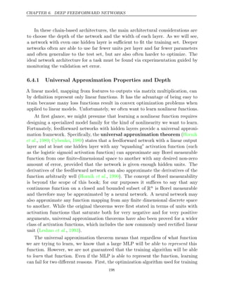 CHAPTER 6. DEEP FEEDFORWARD NETWORKS
In these chain-based architectures, the main architectural considerations are
to choose the depth of the network and the width of each layer. As we will see,
a network with even one hidden layer is suﬃcient to ﬁt the training set. Deeper
networks often are able to use far fewer units per layer and far fewer parameters
and often generalize to the test set, but are also often harder to optimize. The
ideal network architecture for a task must be found via experimentation guided by
monitoring the validation set error.
6.4.1 Universal Approximation Properties and Depth
A linear model, mapping from features to outputs via matrix multiplication, can
by deﬁnition represent only linear functions. It has the advantage of being easy to
train because many loss functions result in convex optimization problems when
applied to linear models. Unfortunately, we often want to learn nonlinear functions.
At ﬁrst glance, we might presume that learning a nonlinear function requires
designing a specialized model family for the kind of nonlinearity we want to learn.
Fortunately, feedforward networks with hidden layers provide a universal approxi-
mation framework. Speciﬁcally, the universal approximation theorem (Hornik
et al., ; , ) states that a feedforward network with a linear output
1989 Cybenko 1989
layer and at least one hidden layer with any “squashing” activation function (such
as the logistic sigmoid activation function) can approximate any Borel measurable
function from one ﬁnite-dimensional space to another with any desired non-zero
amount of error, provided that the network is given enough hidden units. The
derivatives of the feedforward network can also approximate the derivatives of the
function arbitrarily well ( , ). The concept of Borel measurability
Hornik et al. 1990
is beyond the scope of this book; for our purposes it suﬃces to say that any
continuous function on a closed and bounded subset of Rn is Borel measurable
and therefore may be approximated by a neural network. A neural network may
also approximate any function mapping from any ﬁnite dimensional discrete space
to another. While the original theorems were ﬁrst stated in terms of units with
activation functions that saturate both for very negative and for very positive
arguments, universal approximation theorems have also been proved for a wider
class of activation functions, which includes the now commonly used rectiﬁed linear
unit ( , ).
Leshno et al. 1993
The universal approximation theorem means that regardless of what function
we are trying to learn, we know that a large MLP will be able to represent this
function. However, we are not guaranteed that the training algorithm will be able
to learn that function. Even if the MLP is able to represent the function, learning
can fail for two diﬀerent reasons. First, the optimization algorithm used for training
198
 