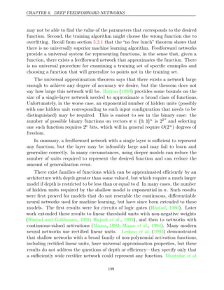 CHAPTER 6. DEEP FEEDFORWARD NETWORKS
may not be able to ﬁnd the value of the parameters that corresponds to the desired
function. Second, the training algorithm might choose the wrong function due to
overﬁtting. Recall from section that the “no free lunch” theorem shows that
5.2.1
there is no universally superior machine learning algorithm. Feedforward networks
provide a universal system for representing functions, in the sense that, given a
function, there exists a feedforward network that approximates the function. There
is no universal procedure for examining a training set of speciﬁc examples and
choosing a function that will generalize to points not in the training set.
The universal approximation theorem says that there exists a network large
enough to achieve any degree of accuracy we desire, but the theorem does not
say how large this network will be. ( ) provides some bounds on the
Barron 1993
size of a single-layer network needed to approximate a broad class of functions.
Unfortunately, in the worse case, an exponential number of hidden units (possibly
with one hidden unit corresponding to each input conﬁguration that needs to be
distinguished) may be required. This is easiest to see in the binary case: the
number of possible binary functions on vectors v ∈ {0, 1}n is 22n
and selecting
one such function requires 2n bits, which will in general require O(2n) degrees of
freedom.
In summary, a feedforward network with a single layer is suﬃcient to represent
any function, but the layer may be infeasibly large and may fail to learn and
generalize correctly. In many circumstances, using deeper models can reduce the
number of units required to represent the desired function and can reduce the
amount of generalization error.
There exist families of functions which can be approximated eﬃciently by an
architecture with depth greater than some valued, but which require a much larger
model if depth is restricted to be less than or equal to d. In many cases, the number
of hidden units required by the shallow model is exponential in n. Such results
were ﬁrst proved for models that do not resemble the continuous, diﬀerentiable
neural networks used for machine learning, but have since been extended to these
models. The ﬁrst results were for circuits of logic gates ( , ). Later
Håstad 1986
work extended these results to linear threshold units with non-negative weights
( , ; , ), and then to networks with
Håstad and Goldmann 1991 Hajnal et al. 1993
continuous-valued activations ( , ; , ). Many modern
Maass 1992 Maass et al. 1994
neural networks use rectiﬁed linear units. ( ) demonstrated
Leshno et al. 1993
that shallow networks with a broad family of non-polynomial activation functions,
including rectiﬁed linear units, have universal approximation properties, but these
results do not address the questions of depth or eﬃciency—they specify only that
a suﬃciently wide rectiﬁer network could represent any function. Montufar et al.
199
 