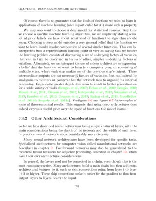 CHAPTER 6. DEEP FEEDFORWARD NETWORKS
Of course, there is no guarantee that the kinds of functions we want to learn in
applications of machine learning (and in particular for AI) share such a property.
We may also want to choose a deep model for statistical reasons. Any time
we choose a speciﬁc machine learning algorithm, we are implicitly stating some
set of prior beliefs we have about what kind of function the algorithm should
learn. Choosing a deep model encodes a very general belief that the function we
want to learn should involve composition of several simpler functions. This can be
interpreted from a representation learning point of view as saying that we believe
the learning problem consists of discovering a set of underlying factors of variation
that can in turn be described in terms of other, simpler underlying factors of
variation. Alternately, we can interpret the use of a deep architecture as expressing
a belief that the function we want to learn is a computer program consisting of
multiple steps, where each step makes use of the previous step’s output. These
intermediate outputs are not necessarily factors of variation, but can instead be
analogous to counters or pointers that the network uses to organize its internal
processing. Empirically, greater depth does seem to result in better generalization
for a wide variety of tasks ( , ; , ; , ;
Bengio et al. 2007 Erhan et al. 2009 Bengio 2009
Mesnil 2011 Ciresan 2012 Krizhevsky 2012 Sermanet
et al., ; et al., ; et al., ; et al.,
2013 Farabet 2013 Couprie 2013 Kahou 2013 Goodfellow
; et al., ; et al., ; et al., ;
et al. et al.
, ;
2014d Szegedy , ). See ﬁgure and ﬁgure for examples of
2014a 6.6 6.7
some of these empirical results. This suggests that using deep architectures does
indeed express a useful prior over the space of functions the model learns.
6.4.2 Other Architectural Considerations
So far we have described neural networks as being simple chains of layers, with the
main considerations being the depth of the network and the width of each layer.
In practice, neural networks show considerably more diversity.
Many neural network architectures have been developed for speciﬁc tasks.
Specialized architectures for computer vision called convolutional networks are
described in chapter . Feedforward networks may also be generalized to the
9
recurrent neural networks for sequence processing, described in chapter , which
10
have their own architectural considerations.
In general, the layers need not be connected in a chain, even though this is the
most common practice. Many architectures build a main chain but then add extra
architectural features to it, such as skip connections going from layer i to layer
i+ 2 or higher. These skip connections make it easier for the gradient to ﬂow from
output layers to layers nearer the input.
201
 