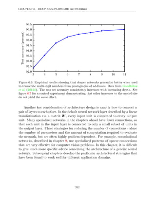 CHAPTER 6. DEEP FEEDFORWARD NETWORKS
3 4 5 6 7 8 9 10 11
92 0
.
92 5
.
93 0
.
93 5
.
94 0
.
94 5
.
95 0
.
95 5
.
96 0
.
96 5
.
Test
accuracy
(percent)
Figure 6.6: Empirical results showing that deeper networks generalize better when used
to transcribe multi-digit numbers from photographs of addresses. Data from Goodfellow
et al. ( ). The test set accuracy consistently increases with increasing depth. See
2014d
ﬁgure for a control experiment demonstrating that other increases to the model size
6.7
do not yield the same eﬀect.
Another key consideration of architecture design is exactly how to connect a
pair of layers to each other. In the default neural network layer described by a linear
transformation via a matrix W , every input unit is connected to every output
unit. Many specialized networks in the chapters ahead have fewer connections, so
that each unit in the input layer is connected to only a small subset of units in
the output layer. These strategies for reducing the number of connections reduce
the number of parameters and the amount of computation required to evaluate
the network, but are often highly problem-dependent. For example, convolutional
networks, described in chapter , use specialized patterns of sparse connections
9
that are very eﬀective for computer vision problems. In this chapter, it is diﬃcult
to give much more speciﬁc advice concerning the architecture of a generic neural
network. Subsequent chapters develop the particular architectural strategies that
have been found to work well for diﬀerent application domains.
202
 