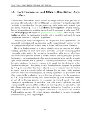 CHAPTER 6. DEEP FEEDFORWARD NETWORKS
6.5 Back-Propagation and Other Diﬀerentiation Algo-
rithms
When we use a feedforward neural network to accept an input x and produce an
output ŷ, information ﬂows forward through the network. The inputs x provide
the initial information that then propagates up to the hidden units at each layer
and ﬁnally produces ŷ . This is called forward propagation. During training,
forward propagation can continue onward until it produces a scalar cost J(θ).
The back-propagation algorithm ( , ), often simply called
Rumelhart et al. 1986a
backprop, allows the information from the cost to then ﬂow backwards through
the network, in order to compute the gradient.
Computing an analytical expression for the gradient is straightforward, but
numerically evaluating such an expression can be computationally expensive. The
back-propagation algorithm does so using a simple and inexpensive procedure.
The term back-propagation is often misunderstood as meaning the whole
learning algorithm for multi-layer neural networks. Actually, back-propagation
refers only to the method for computing the gradient, while another algorithm,
such as stochastic gradient descent, is used to perform learning using this gradient.
Furthermore, back-propagation is often misunderstood as being speciﬁc to multi-
layer neural networks, but in principle it can compute derivatives of any function
(for some functions, the correct response is to report that the derivative of the
function is undeﬁned). Speciﬁcally, we will describe how to compute the gradient
∇xf(x y
, ) for an arbitrary function f , wherex is a set of variables whose derivatives
are desired, and y is an additional set of variables that are inputs to the function
but whose derivatives are not required. In learning algorithms, the gradient we most
often require is the gradient of the cost function with respect to the parameters,
∇θ J(θ). Many machine learning tasks involve computing other derivatives, either
as part of the learning process, or to analyze the learned model. The back-
propagation algorithm can be applied to these tasks as well, and is not restricted
to computing the gradient of the cost function with respect to the parameters. The
idea of computing derivatives by propagating information through a network is
very general, and can be used to compute values such as the Jacobian of a function
f with multiple outputs. We restrict our description here to the most commonly
used case where has a single output.
f
204
 