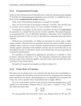 CHAPTER 6. DEEP FEEDFORWARD NETWORKS
6.5.1 Computational Graphs
So far we have discussed neural networks with a relatively informal graph language.
To describe the back-propagation algorithm more precisely, it is helpful to have a
more precise language.
computational graph
Many ways of formalizing computation as graphs are possible.
Here, we use each node in the graph to indicate a variable. The variable may
be a scalar, vector, matrix, tensor, or even a variable of another type.
To formalize our graphs, we also need to introduce the idea of an operation.
An operation is a simple function of one or more variables. Our graph language
is accompanied by a set of allowable operations. Functions more complicated
than the operations in this set may be described by composing many operations
together.
Without loss of generality, we deﬁne an operation to return only a single
output variable. This does not lose generality because the output variable can have
multiple entries, such as a vector. Software implementations of back-propagation
usually support operations with multiple outputs, but we avoid this case in our
description because it introduces many extra details that are not important to
conceptual understanding.
If a variable y is computed by applying an operation to a variable x, then
we draw a directed edge from x to y. We sometimes annotate the output node
with the name of the operation applied, and other times omit this label when the
operation is clear from context.
Examples of computational graphs are shown in ﬁgure .
6.8
6.5.2 Chain Rule of Calculus
The chain rule of calculus (not to be confused with the chain rule of probability) is
used to compute the derivatives of functions formed by composing other functions
whose derivatives are known. Back-propagation is an algorithm that computes the
chain rule, with a speciﬁc order of operations that is highly eﬃcient.
Let x be a real number, and let f and g both be functions mapping from a real
number to a real number. Suppose that y = g(x) and z = f(g(x)) = f(y). Then
the chain rule states that
dz
dx
=
dz
dy
dy
dx
. (6.44)
We can generalize this beyond the scalar case. Suppose that x ∈ Rm, y ∈ Rn,
205
 