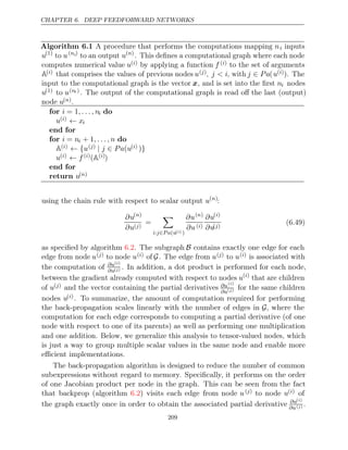 CHAPTER 6. DEEP FEEDFORWARD NETWORKS
Algorithm 6.1 A procedure that performs the computations mapping ni inputs
u(1)
to u(ni)
to an output u( )
n
. This deﬁnes a computational graph where each node
computes numerical value u( )
i by applying a function f ( )
i to the set of arguments
A( )
i that comprises the values of previous nodes u( )
j , j < i, with j Pa
∈ (u( )
i ). The
input to the computational graph is the vector x, and is set into the ﬁrst ni nodes
u(1) to u(ni ) . The output of the computational graph is read oﬀ the last (output)
node u( )
n .
for i , . . . , n
= 1 i do
u( )
i ← xi
end for
for i n
= i + 1, . . . , n do
A( )
i ← {u( )
j | ∈
j Pa u
( ( )
i )}
u( )
i ← f ( )
i (A( )
i )
end for
return u( )
n
using the chain rule with respect to scalar output u( )
n
:
∂u( )
n
∂u( )
j
=

i j P a u
: ∈ ( ( )
i )
∂u( )
n
∂u( )
i
∂u( )
i
∂u( )
j
(6.49)
as speciﬁed by algorithm . The subgraph
6.2 B contains exactly one edge for each
edge from node u( )
j to node u( )
i of G. The edge from u( )
j to u( )
i is associated with
the computation of ∂u( )
i
∂u( )
j . In addition, a dot product is performed for each node,
between the gradient already computed with respect to nodes u( )
i
that are children
of u( )
j and the vector containing the partial derivatives ∂u( )
i
∂u( )
j for the same children
nodes u( )
i . To summarize, the amount of computation required for performing
the back-propagation scales linearly with the number of edges in G, where the
computation for each edge corresponds to computing a partial derivative (of one
node with respect to one of its parents) as well as performing one multiplication
and one addition. Below, we generalize this analysis to tensor-valued nodes, which
is just a way to group multiple scalar values in the same node and enable more
eﬃcient implementations.
The back-propagation algorithm is designed to reduce the number of common
subexpressions without regard to memory. Speciﬁcally, it performs on the order
of one Jacobian product per node in the graph. This can be seen from the fact
that backprop (algorithm ) visits each edge from node
6.2 u( )
j to node u( )
i of
the graph exactly once in order to obtain the associated partial derivative ∂u( )
i
∂u( )
j .
209
 