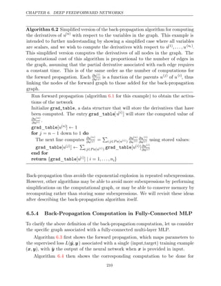 CHAPTER 6. DEEP FEEDFORWARD NETWORKS
Algorithm 6.2 Simpliﬁed version of the back-propagation algorithm for computing
the derivatives of u( )
n
with respect to the variables in the graph. This example is
intended to further understanding by showing a simpliﬁed case where all variables
are scalars, and we wish to compute the derivatives with respect to u(1), . . . , u(ni ).
This simpliﬁed version computes the derivatives of all nodes in the graph. The
computational cost of this algorithm is proportional to the number of edges in
the graph, assuming that the partial derivative associated with each edge requires
a constant time. This is of the same order as the number of computations for
the forward propagation. Each ∂u( )
i
∂u( )
j is a function of the parents u( )
j
of u( )
i
, thus
linking the nodes of the forward graph to those added for the back-propagation
graph.
Run forward propagation (algorithm for this example) to obtain the activa-
6.1
tions of the network
Initialize grad_table, a data structure that will store the derivatives that have
been computed. The entry grad table
_ [u( )
i
] will store the computed value of
∂u( )
n
∂u( )
i .
grad table
_ [u( )
n ] 1
←
for do
j n
= − 1 down to 1
The next line computes ∂u( )
n
∂u( )
j =

i j P a u
: ∈ ( ( )
i )
∂u( )
n
∂u( )
i
∂u ( )
i
∂u( )
j using stored values:
grad table
_ [u( )
j ] ←

i j P a u
: ∈ ( ( )
i ) grad table
_ [u( )
i ]∂u( )
i
∂u( )
j
end for
return {grad table
_ [u( )
i ] = 1
| i , . . . , ni}
Back-propagation thus avoids the exponential explosion in repeated subexpressions.
However, other algorithms may be able to avoid more subexpressions by performing
simpliﬁcations on the computational graph, or may be able to conserve memory by
recomputing rather than storing some subexpressions. We will revisit these ideas
after describing the back-propagation algorithm itself.
6.5.4 Back-Propagation Computation in Fully-Connected MLP
To clarify the above deﬁnition of the back-propagation computation, let us consider
the speciﬁc graph associated with a fully-connected multi-layer MLP.
Algorithm ﬁrst shows the forward propagation, which maps parameters to
6.3
the supervised loss L(ŷ y
, ) associated with a single (input,target) training example
( )
x y
, , with ŷ the output of the neural network when is provided in input.
x
Algorithm then shows the corresponding computation to be done for
6.4
210
 