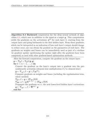 CHAPTER 6. DEEP FEEDFORWARD NETWORKS
Algorithm 6.4 Backward computation for the deep neural network of algo-
rithm , which uses in addition to the input
6.3 x a target y. This computation
yields the gradients on the activations a( )
k for each layer k, starting from the
output layer and going backwards to the ﬁrst hidden layer. From these gradients,
which can be interpreted as an indication of how each layer’s output should change
to reduce error, one can obtain the gradient on the parameters of each layer. The
gradients on weights and biases can be immediately used as part of a stochas-
tic gradient update (performing the update right after the gradients have been
computed) or used with other gradient-based optimization methods.
After the forward computation, compute the gradient on the output layer:
g ← ∇ŷJ = ∇ŷL(ŷ y
, )
for do
k l, l , . . . ,
= − 1 1
Convert the gradient on the layer’s output into a gradient into the pre-
nonlinearity activation (element-wise multiplication if is element-wise):
f
g ← ∇a( )
k J f
= g  
(a( )
k
)
Compute gradients on weights and biases (including the regularization term,
where needed):
∇b( )
k J λ
= +
g ∇b( )
k Ω( )
θ
∇W ( )
k J = g h( 1)
k− 
+ λ∇W ( )
k Ω( )
θ
Propagate the gradients w.r.t. the next lower-level hidden layer’s activations:
g ← ∇h( 1)
k− J = W( )
k  g
end for
213
 