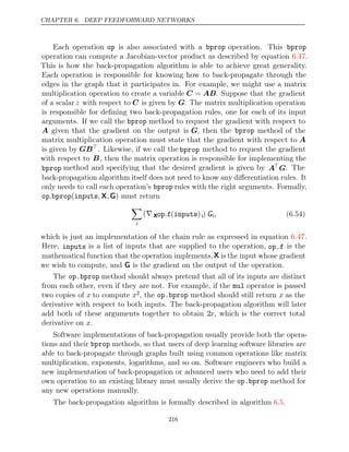 CHAPTER 6. DEEP FEEDFORWARD NETWORKS
Each operation op is also associated with a bprop operation. This bprop
operation can compute a Jacobian-vector product as described by equation .
6.47
This is how the back-propagation algorithm is able to achieve great generality.
Each operation is responsible for knowing how to back-propagate through the
edges in the graph that it participates in. For example, we might use a matrix
multiplication operation to create a variable C = AB. Suppose that the gradient
of a scalar z with respect to C is given by G. The matrix multiplication operation
is responsible for deﬁning two back-propagation rules, one for each of its input
arguments. If we call the bprop method to request the gradient with respect to
A given that the gradient on the output is G, then the bprop method of the
matrix multiplication operation must state that the gradient with respect to A
is given by GB. Likewise, if we call the bprop method to request the gradient
with respect to B, then the matrix operation is responsible for implementing the
bprop method and specifying that the desired gradient is given by A
G. The
back-propagation algorithm itself does not need to know any diﬀerentiation rules. It
only needs to call each operation’s bprop rules with the right arguments. Formally,
op bprop inputs
. ( , ,
X G) must return

i
(∇ Xop f inputs
. ( )i) Gi, (6.54)
which is just an implementation of the chain rule as expressed in equation .
6.47
Here, inputs is a list of inputs that are supplied to the operation, op.f is the
mathematical function that the operation implements,X is the input whose gradient
we wish to compute, and is the gradient on the output of the operation.
G
The op.bprop method should always pretend that all of its inputs are distinct
from each other, even if they are not. For example, if the mul operator is passed
two copies of x to compute x2, the op.bprop method should still return x as the
derivative with respect to both inputs. The back-propagation algorithm will later
add both of these arguments together to obtain 2x, which is the correct total
derivative on .
x
Software implementations of back-propagation usually provide both the opera-
tions and their bprop methods, so that users of deep learning software libraries are
able to back-propagate through graphs built using common operations like matrix
multiplication, exponents, logarithms, and so on. Software engineers who build a
new implementation of back-propagation or advanced users who need to add their
own operation to an existing library must usually derive the op.bprop method for
any new operations manually.
The back-propagation algorithm is formally described in algorithm .
6.5
216
 